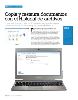 Trucos | secretos | apps

Copia y restaura documentos
con el Historial de archivos
Utiliza esta función nueva de Windows 8 para guardar copias
periódicas de tus documentos y del contenido de tu PC

Copia de
Windows 7

P

erder tu trabajo puede ser un grave problema y, con
frecuencia, costoso. De modo que tener un buen plan de
copia de seguridad y restauración es una buena idea. La nueva
función de Historial de archivos de Windows 8 hace que todo sea
un poco más sencillo, ya que te permite guardar versiones de tus
documentos, conforme trabajas en ellos.
Los ajustes del Historial de archivos se encuentran en el Panel de
control y una vez que lo hayas configurado te ofrecerán algo de paz,
ya que mantienen tu trabajo a salvo. Para restaurar los ficheros puedes
utilizar la función Historial de archivos o puedes echar un vistazo
directamente al lugar en el que están las copias y comparar versiones
de tus documentos. Las copias constantes requieren mucho espacio,
que no suele ser infinito. De modo que debes acostumbrarte a realizar
limpieza periódicamente y quedarte sólo las versiones necesarias.

Cortesía de Toshiba Europe GmbH

La antigua copia de
seguridad sigue estando
disponible en Windows
8 si la prefieres, en lugar
del nuevo Historial de
archivos. Encontrarás la
opción en el Panel de
control y deberás elegir
un destino de copia
de seguridad antes
de poder comenzar.
Con los dos métodos
reducirás enormemente
la posibilidad de perder
tus datos importantes.

42 Windows 8 Trucos, Secretos & Apps

 