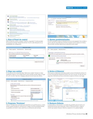 Trucos | secretos | apps

1. Abre el Panel de control

2. Ajustes predeterminados

3. Elige una unidad

4. Activa el Historial

5. Programa ‘Versiones’

6. Restaura ficheros

Abre el Panel de control y navega a ‘Sistema y seguridad’. A media pantalla
encontrarás la entrada ‘Historial de archivos’. Haz clic sobre ella para ver sus
posibilidades de configuración.

En las opciones de la izquierda, elige ‘Seleccionar unidad’. Siempre es mejor
guardar las copias en una unidad externa, pero también puedes elegir un lugar
en tu PC o tu red. Haz clic en ‘Agregar ubicación de red’ para esto último.

Pulsa en ‘Configuración avanzada’ para especificar con qué frecuencia y cuánto
tiempo quieres guardar las versiones de tu trabajo. De forma predeterminada,
se guardará una versión nueva cada hora y se almacenan para siempre.

De forma predeterminada, el Historial de archivos está apagado. Esto se debe a
que la copia de seguridad de los ficheros requiere mucho espacio en el disco.
Para activarlo, necesitas determinar la ubicación de las copias.

Ahora que la unidad está conectada, puedes activar el Historial de archivos. En
el menú principal de Historial de archivos, haz clic en ‘Activar’. Al cabo de unos
segundos, Historial de archivos comenzará a copiar los ficheros a ese lugar.

Si sobrescribes un documento o te olvidas de guardarlo antes de salir, ve al
Historial de archivos para restaurarlo. Pulsa en ‘Restaurar fichero’ y elige la
versión que quieres restaurar. Volverá a a aparecer en la carpeta original.

Windows 8 Trucos, Secretos & Apps 43

 