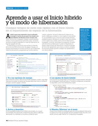 Trucos | secretos | apps

Aprende a usar el Inicio híbrido
y el modo de hibernación
Consigue tiempos de inicio más rápidos con el Inicio híbrido
sin el requerimiento de espacio de la hibernación

A

nadie le gusta estar esperando a que el ordenador
se ponga en marcha una vez que se ha iniciado y los
desarrolladores de Windows 8 han tomado nota.
Antes, reiniciar tras un apagado completo requería bastante
tiempo y mucha paciencia por parte del usuario. Una de las
opciones era dejar el ordenador en modo de hibernación, en
lugar de apagarlo del todo.
La hibernación es una función que escribe el contenido
de la memoria RAM al disco antes de apagar el equipo y lo
restaura exactamente en el mismo punto en que lo hibernaste.
Todos los documentos y programaas que tuvieras abiertos,

vuelven a aparecer. Aunque la hibernación todavía es una
opción válida para conseguir un inicio rápido, el inicio híbrido
es una posibilidad nueva. La función está activada de forma
predeterminada en Windows 8 y se llama o bien Inicio híbrido
o Inicio rápido. Está a medio camino entre la hibernación y
el apagado. La función cierra todos los programas y la sesión
antes de entrar en hibernación. Cuando es despertado, el
equipo carga el fichero de hibernación y muestra la pantalla
de Inicio más rápidamente que si fuera un reinicio completo.
De esta forma podrás ponerte a trabajar más rápidamente y
con menos esperas.

1. Ve a las opciones de energía

4. Muestra ‘Hibernar’ en el menú

La función de Inicio
híbrido sólo se activa
cuando el PC se ha
apagado por completo
y encendido de
nuevo. No se activa
cuando reinicias.
Reiniciar el equipo es,
básicamente, lo mismo
que encenderlo, y la
velocidad de inicio en
realidad será menor que
si lo enciendes después
de haberlo apagado
del todo.

2. Los ajustes de Inicio híbrido

3. Activa y desactiva

Inicio en frío

Abre el Panel de control y selecciona la entrada ‘Hardware y sonido’. Luego elige
‘Opciones de energía’. Los ajustes que hay aquí determinan cómo se comporta
el equipo cuando lo apagas o reinicias.

De forma predeterminada el Inicio híbrido está activado y es un ajuste
recomendado. Para desactivarlo, simplemente pulsa sobre la casilla para
desmarcarla. Si tu ordenador va muy lento, actívala de nuevo.

44 Windows 8 Trucos, Secretos & Apps

En las opciones de energía elige la entrada ‘Elegir el comportamiento del botón
de inico/apagado’. Desde aquí pulsa en ‘Cambiar la configuración actualmente
no disponible’ y activa ‘Inicio híbrido/inicio rápido’.

Ya que el Inicio híbrido ha remplazado parte de la funcionalidad de hibernación,
no aparece en el menú de apagado de forma predeterminada. Para verlo como
opción, activa la casilla ‘Hibernar’ en ‘Configuración de apagado’.

 