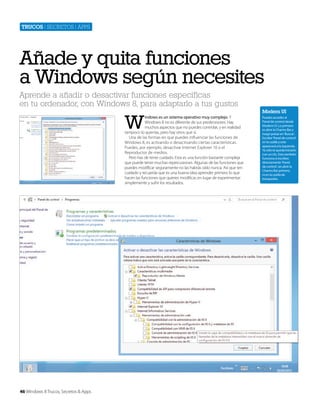 Trucos | secretos | apps

Añade y quita funciones
a Windows según necesites
Aprende a añadir o desactivar funciones específicas
en tu ordenador, con Windows 8, para adaptarlo a tus gustos

W

indows es un sistema operativo muy complejo. Y
Windows 8 no es diferente de sus predecesores. Hay
muchos aspectos que no puedes controlar, y en realidad
tampoco lo querrías, pero hay otros que sí.
Una de las formas en que puedes influenciar las funciones de
Windows 8, es activando o desactivando ciertas características.
Puedes, por ejemplo, desactivar Internet Explorer 10 o el
Reproductor de medios.
Pero has de tener cuidado. Esta es una función bastante compleja
que puede tener muchas repercusiones. Algunas de las funciones que
puedes modificar seguramente no las habrás oído nunca. Así que ten
cuidado y recuerda que es una buena idea aprender primero lo que
hacen las funciones que quieres modificar, en lugar de experimentar
simplemente y sufrir los resultados.

46 Windows 8 Trucos, Secretos & Apps

Modern UI
Puedes acceder al
Panel de control desde
Modern UI. Lo primero
es abrir la Charms Bar y
luego pulsar en ‘Buscar’.
Escribe ‘Panel de control’
en la casilla y este
aparecerá a la izquierda.
Ya sólo te queda iniciarlo
con un clic. Esto también
funciona si escribes
directamente ‘Panel
de control’, sin abrir la
Charms Bar primero,
ni en la casilla de
búsquedas.

 