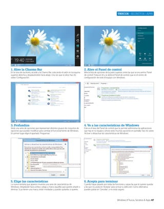Trucos | secretos | apps

1. Abre la Charms Bar

2. Abre el Panel de control

3. Profundiza

4. Ve a las características de Windows

5. Elige las características

6. Acepta para terminar

En la vista de escritorio, accede a la Charms Bar colocando el ratón en la esquina
superior derecha y desplazándolo hacia abajo. Una vez que se abra, haz clic
sobre ‘Configuración’.

Verás una serie de opciones que representan distintos grupos de conjuntos de
opciones que puedes modificar para cambiar el funcionamiento de Windows.
En primer lugar elige el apartado ‘Programas’.

La nueva ventana que aparece muestra una serie de características de
Windows. Desplázate hacia arriba o abajo y marca aquellas que quieres añadir o
eliminar. Si ya tienen una marca, están instaladas y puedes quitarlas, si quieres.

Mira la lista de opciones de la parte superior, entre las que se encuentra ‘Panel
de control’. Pulsa en él y se abrirá el Panel de control, que es el centro de
configuración de todo el equipo con Windows.

Este es el área del Panel de control que te permite administrar las aplicaciones
que hay en tu equipo y ahora verás muchas opciones en pantalla. Haz clic sobre
‘Activar o desactivar las características de Windows’.

Cuando hayas pasado por todas las funciones y sepas las que te quieres quedar
y las que no, pulsa en ‘Aceptar’ para activar tu selección. Como alternativa
puedes pulsar en ‘Cancelar’, si no estás seguro.

Windows 8 Trucos, Secretos & Apps 47

 