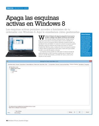 Trucos | secretos | apps

Apaga las esquinas
activas en Windows 8
Las esquinas activas permiten acceder a funciones de tu
ordenador con Windows 8. Aquí te enseñamos cómo gestionarlas

Cortesía de Toshiba Europe GmbH

W

48 Windows 8 Trucos, Secretos & Apps

indows 8 dispone de algunos pequeños trucos que te
ayudan a trabajar más rápido y de forma más sencilla.
Uno de ellos se llama ‘Esquinas activas’. Puedes usar las
esquinas activas tanto en el escritorio clásico como en Modern UI.
Coloca el cursor en la esquina inferior izquierda y podrás acceder a la
pantalla de inicio de Modern UI. Coloca el cursor en la esquina superior
izquierda y verás las miniaturas de las apps que tienes en marcha
actualmente. Mientras tanto, si colocas el cursor en la esquina superior
o inferior derecha, aparecerá la Charms Bar, a través de la que puedes
acceder a una serie de ajustes y servicios.
Las esquinas activas pueden ser útiles pero no todo el mundo las
quiere presentes en todo momento y puede que te molesten. Por
suerte es sencillo desactivarlas y activarlas de nuevo y verás cómo
hacerlo en este tutorial.

Otras formas
Hay otras maneras de
desactivar las esquinas
activas en Windows 8.
Si quieres una solución
más permanente o eres
un usuario avanzado
de Windows, puedes
modificar el registro.
Preferimos Classic Shell
porque suele ser más
fácil de usar y añade
muchas funciones
interesantes a tu
escritorio. Explóralo un
poco y verás cuál es el
que te convence más.

 