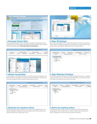 Trucos | secretos | apps

1. Descarga Classic Shell

2. Elige ‘All Settings’

3. Menús con pestañas

4. Elige Windows 8 Settings

5. Desactiva las esquinas activas

6. Activa las esquinas activas

Una app gratuita llamada Classic Shell puede ayudarte a manejar las esquinas
activas de forma sencilla y rápida, activando o desactivándolas, según necesites.
Puedes descargarla desde http://classicshell.sourceforge.net.

Cuando pulsas en ‘All Settings’, aparecen una serie de menús en pestañas en la
parte superior de la pantalla. Uno de ellos se llamará ‘Windows 8 Settings’. Este
es el que necesitamos para controlar nuestas esquinas activas.

Puedes elegir desactivar las esquinas activas sólo en la pantalla de Inicio o en
todas las pantallas. Asegúrate de marcar la casilla correcta para la opción que
quieres implementar y luego pulsa en ‘OK’.

Ahora que has instalado Classic Shell tendrás un botón de Inicio en la barra de
tareas. Pulsa en este botón y aparecerá en pantalla una ventana de ajustes que
podrás utilizar más adelante. Elige ‘All settings’ en la parte inferior.

Pulsa sobre la pestaña ‘Windows 8 Settings’ para abrirla. Accede a su contenido
y verás que sólo hay unas cuantas opciones disponibles. Eso está bien, porque
entre ellas se encuentra la que estamos buscando.

Si decides que quieres volver a utilizar las esquinas activas, el proceso para
recuperarlas es muy sencillo. Basta con volver a Classic Shell y desactivar la
opción ‘Disable active corners’ para que vuelvan a funcionar.

Windows 8 Trucos, Secretos & Apps 49

 