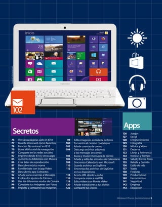 Cortesía de Toshiba Europe GmbH

102
Apps

Secretos
76
77
78
79
80
82
84
86
87
88
90
92
94
95
96
98

Ver varias páginas web en IE10
Guarda sitios web como favoritos
Función 'No rastrear' en IE10
Borra el Historial de navegación
Comparte en las redes sociales
Imprime desde IE10 y otras apps
Aumenta tu biblioteca con Música
Crea listas de reproducción
Descubre música nueva
Familiarízate con la app Vídeo
Descubre la app Contactos
Añade varias cuentas a Mensajes
Explora los ajustes de Cámara
Usa los diferentes modos de Cámara
Comparte tus imágenes con Fotos
Importa y comparte tus imágenes

99
100
102
104
105
106
108
110
112
114
116
118
120
122

126
127
128
Edita imágenes en Galería de fotos
129
Encuentra el camino con Mapas
130
Añade cuentas de correo
131
Descarga archivos adjuntos
132
a los mensajes de correo
133
Busca y mueve mensajes de correo
Añade y edita las entradas de Calendario 134
135
Sincroniza Calendario con Microsoft
136
Guarda archivos en SkyDrive
137
Sincroniza los archivos de SkyDrive
138
en tus dispositivos
139
Acorta URL desde la nube
140
Comparte música vía WiFi
141
Edita vídeos con Movie Maker
142
Añade transiciones a tus vídeos
143
Comparte tus vídeos

Juegos
Social
Entretenimiento
Fotografía
Música y Vídeo
Deporte
Libros y Referencia
Noticias y Tiempo
Salud y Forma física
Bebida y Comida
Estilo de vida
Viajes
Finanzas
Productividad
Herramientas
Seguridad
Empresa
Educación

Windows 8 Trucos, Secretos & Apps 5

 