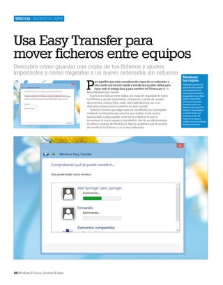 Trucos | secretos | apps

Usa Easy Transfer para
mover ficheros entre equipos
Descubre cómo guardar una copia de tus ficheros y ajustes
importantes y cómo migrarlos a un nuevo ordenador sin esfuerzo

P

ara aquellos que están considerando migrar de un ordenador a
otro, existe una función rápida y sencilla que puedes utilizar para
hacer todo el trabajo duro y para transferir los ficheros por ti. Se
llama Windows Easy Transfer.
Esta función básicamente realiza una copia de seguridad de todos
tus ficheros y ajustes importantes, incluyendo cuentas de usuario,
documentos, música, fotos, mails, sitios web favoritos, etc. a un
dispositivo externo (como veremos en este tutorial).
Todos los ficheros que eliges para ser transferidos son protegidos
mediante constraseña para prevenir que acaben en las manos
equivocadas. Luego puedes conectar la unidad en la que se
encuentran el nuevo equipo y transferirlos. Has de ser administrador
en ambos equipos de Windows 8. Aquí te guiaremos por el proceso
de transferior tus ficheros a un nuevo ordenador.

50 Windows 8 Trucos, Secretos & Apps

Mantener
las copias
Realiza los primeros 5
pasos de este tutorial
para asegurarte de
que todos los ficheros
se guardan en un disco
externo. Recuerda
que no es necesario
transferir todos los
ficheros a tu nuevo PC.
Pulsa en ‘Personalizar’
y podrás elegir qué
archivos se han de
incluir en la copia y
cuáles no son necesarios
en este momento.

 