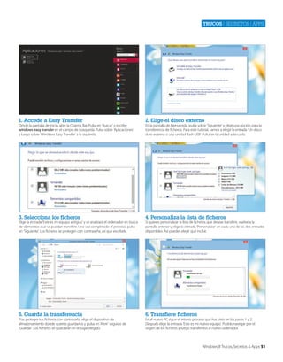 Trucos | secretos | apps

1. Accede a Easy Transfer

2. Elige el disco externo

3. Selecciona los ficheros

4. Personaliza la lista de ficheros

5. Guarda la transferencia

6. Transfiere ficheros

Desde la pantalla de inicio, abre la Charms Bar. Pulsa en ‘Buscar’ y escribe
windows easy transfer en el campo de búsqueda. Pulsa sobre ‘Aplicaciones’
y luego sobre ‘Windows Easy Transfer’ a la izquierda.

Elige la entrada ‘Este es mi equipo antiguo’ y se analizará el ordenador en busca
de elementos que se puedan transferir. Una vez completado el proceso, pulsa
en ‘Siguiente’. Los ficheros se protegen con contraseña, así que escríbela.

Tras proteger tus ficheros con contraseña, elige el dispositivo de
almacenamiento donde quieres guardarlos y pulsa en ‘Abrir’ seguido de
‘Guardar’. Los ficheros se guardarán en el lugar elegido.

En la pantalla de bienvenida, pulsa sobre ‘Siguiente’ y elige una opción para la
transferencia de ficheros. Para este tutorial, vamos a elegir la entrada ‘Un disco
duro externo o una unidad flash USB’. Pulsa en la unidad adecuada.

Si quieres personalizar la lista de ficheros que deseas transferir, vuelve a la
pantalla anterior y elige la entrada ‘Personalizar’ en cada una de las dos entradas
disponibles. Así puedes elegir qué incluir.

En el nuevo PC sigue el mismo proceso que has visto en los pasos 1 y 2.
Después elige la entrada ‘Este es mi nuevo equipo’. Podrás navegar por el
origen de los ficheros y luego transferirlos al nuevo ordenador.

Windows 8 Trucos, Secretos & Apps 51

 