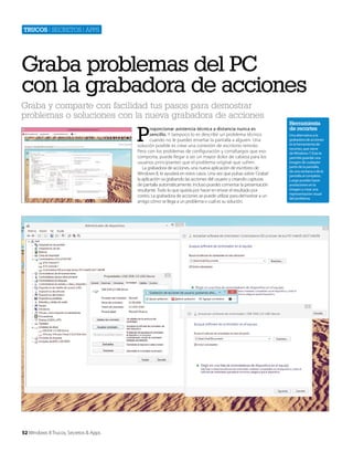 Trucos | secretos | apps

Graba problemas del PC
con la grabadora de acciones
Graba y comparte con facilidad tus pasos para demostrar
problemas o soluciones con la nueva grabadora de acciones

P

roporcionar asistencia técnica a distancia nunca es
sencillo. Y tampoco lo es describir un problema técnico
cuando no le puedes enseñar la pantalla a alguien. Una
solución posible es crear una conexión de escritorio remoto.
Pero con los problemas de configuración y cortafuegos que eso
comporta, puede llegar a ser un mayor dolor de cabeza para los
usuarios principiantes que el problema original que sufren.
La grabadora de acciones, una nueva aplicación de escritorio de
Windows 8, te ayudará en estos casos. Una vez que pulsas sobre ‘Grabar’
la aplicación va grabando las acciones del usuario y creando capturas
de pantalla automáticamente. Incluso puedes comentar la presentación
resultante. Todo lo que queda por hacer en enviar el resultado por
correo. La grabadora de acciones se puede utilizar para demostrar a un
amigo cómo se llega a un problema o cuál es su solución.

52 Windows 8 Trucos, Secretos & Apps

Herramienta
de recortes
Una alternativa a la
grabadora de acciones
es la herramienta de
recortes, que viene
de Windows 7. Esta te
permite guardar una
imagen de cualquier
parte de la pantalla,
de una ventana o de la
pantalla al completo.
Luego puedes hacer
anotaciones en la
imagen y crear una
representación visual
del problema.

 