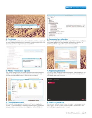 Trucos | secretos | apps

1. Comienza

2. Comienza la grabación

3. Añade comentarios y pasos

4. Repasa la grabación

5. Guarda el resultado

6. Envía tu grabación

Abre la ‘Grabación de acciones de usuario’ escribiendo su nombre en la pantalla
de inicio y pulsando sobre el icono de la izquierda. Esto te lleva al escritorio en el
que verás una ventana alargada con unos pocos botones.

Si se requiere una explicación adicional en el proceso que estás demostrando,
pulsa en el botón ‘Agregar comentario’ y selecciona el área relevante de la
pantalla. Puedes ampliar el límite de 25 pasos en la configuración.

En el modo de revisión, aparecen dos botones en la barra de la grabadora:
‘Guardar’ y ‘Correo electrónico’. Lo mejor es guardar el fichero y luego enviarlo
por separado. La grabadora crea un fichero Zip con un archivo Mht dentro.

Pulsa en ‘Iniciar grabación’ para comenzar. Luego simplemente sigue utilizando
el ordenador, realizando los pasos que sean necesarios para demostrar tu
problema o solución. La grabadora registrará todo lo que haces.

Una vez que hayas realizado todos los pasos, pulsa en ‘Detener grabación’. Esto
expandirá la ventana de la aplicación al modo de revisión, donde puedes ver
cada una de las acciones e imágenes.

Abre tu cliente de correo favorito. Crea un correo para la persona que necesita
ver tus pasos y adjunta el fichero Zip que ha creado la grabadora en el paso
anterior. Después ya puedes enviar el mensaje.

Windows 8 Trucos, Secretos & Apps 53

 