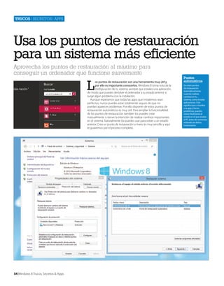 Trucos | secretos | apps

Usa los puntos de restauración
para un sistema más eficiente
Aprovecha los puntos de restauración al máximo para
conseguir un ordenador que funcione suavemente

L

os puntos de restauración son una herramienta muy útil y
por ello es importante conocerlos. Windows 8 toma nota de la
configuración de tu sistema siempre que instales una aplicación,
de modo que puedes devolver el ordenador a su estado anterior si
surge algún problema con la instalación.
Aunque esperamos que todas las apps que instalemos sean
perfectas, nunca puedes estar totalmente seguro de que no
puedan aparecer problemas. Por ello disponer de estos puntos de
restauración automáticos es muy útil. Para ampliar la funcionalidad
de los puntos de restauración también los puedes crear
manualmente si tienes la intención de realizar cambios importantes
en el sistema. Naturalmente los puedes usar para volver a un estado
anterior. Crea un punto de restauración a mano es muy sencillo y aquí
te guiaremos por el proceso completo.

54 Windows 8 Trucos, Secretos & Apps

Puntos
automáticos
Se crean puntos
de restauración
automáticamente
cuiando realizas
cambios en tu
sistema, como instalar
aplicaciones. Esto
significa que si instalas
una app y tienes
problemas, puedes
volver fácilmente al
estado en el que estaba
el PC antes de comenzar,
evitando así daños
innecesarios.

 