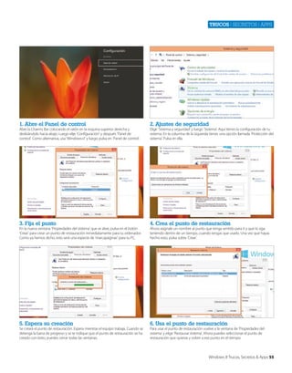 Trucos | secretos | apps

1. Abre el Panel de control

2. Ajustes de seguridad

3. Fija el punto

4. Crea el punto de restauración

5. Espera su creación

6. Usa el punto de restauración

Abre la Charms Bar colocando el ratón en la esquina superior derecha y
deslizándolo hacia abajo. Luego elije ‘Configuración’ y después ‘Panel de
control’. Como alternativa, usa ‘Windows+I’ y luego pulsa en ‘Panel de control’.

En la nueva ventana ‘Propiedades del sistema’ que se abre, pulsa en el botón
‘Crear’ para crear un punto de restauración inmediatamente para tu ordenador.
Como ya hemos dicho, esto será una especie de ‘marcapáginas’ para tu PC.

Se creará el punto de restauración. Espera mientras el equipo trabaja. Cuando se
detenga la barra de progreso y se te indique que el punto de restauración se ha
creado con éxito, puedes cerrar todas las ventanas.

Elige ‘Sistema y seguridad’ y luego ‘Sistema’. Aquí tienes la configuración de tu
sistema. En la columna de la izquierda tienes una opción llamada ‘Protección del
sistema’. Pulsa en ella.

Ahora asígnale un nombre al punto que tenga sentido para ti y que lo siga
teniendo dentro de un tiempo, cuando tengas que usarlo. Una vez que hayas
hecho esto, pulsa sobre ‘Crear’.

Para usar el punto de restauración vuelve a la ventana de ‘Propiedades del
sistema’ y elige ‘Restaurar sistema’. Ahora puedes seleccionar el punto de
restauración que quieras y volver a ese punto en el tiempo.

Windows 8 Trucos, Secretos & Apps 55

 