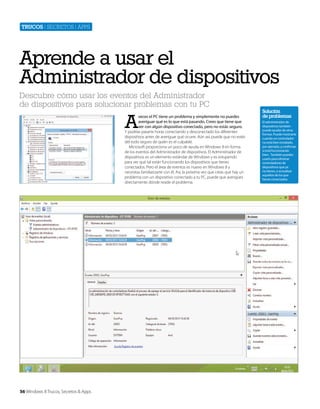Trucos | secretos | apps

Aprende a usar el
Administrador de dispositivos
Descubre cómo usar los eventos del Administrador
de dispositivos para solucionar problemas con tu PC

A

veces el PC tiene un problema y simplemente no puedes
averiguar qué es lo que está pasando. Crees que tiene que
ver con algún dispositivo conectado, pero no estás seguro.
Y podrías pasarte horas conectando y desconectado los diferentes
dispositivos antes de averiguar qué ocurre. Aún así, puede que no estés
del todo seguro de quién es el culpable.
Microsoft proporciona un poco de ayuda en Windows 8 en forma
de los eventos del Administrador de dispositivos. El Administrador de
dispositivos es un elemento estándar de Windows y es estupendo
para ver qué tal están funcionando los dispositivos que tienes
conectados. Pero el área de eventos es nuevo en Windows 8 y
necesitas familiarizarte con él. Así, la próxima vez que creas que hay un
problema con un dispositivo conectado a tu PC, puede que averigües
directamente dónde reside el problema.

56 Windows 8 Trucos, Secretos & Apps

Solución
de problemas
El administrador de
dispositivos también
puede ayudar de otras
formas. Puede mostrarte
cuando un controlador
no está bien instalado,
por ejemplo, y confirmar
si está funcionando
bien. También puedes
usarlo para eliminar
controladores de
dispositivos que ya
no tienes, o actualizar
aquellos de los que
tienes conectados.

 