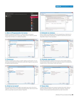 Trucos | secretos | apps

1. Abre el Programador de tareas

2. Entiende la ventana

3. Comienza

4. ¿Cuándo ejecutarla?

5. ¿Cuál es la tarea?

6. Tarea lista

Emplea la combinación ‘Windows+C’ o coloca el ratón en la esquina
superior derecha para abrir la Charms Bar. Luego haz clic en ‘Buscar’ y escribe
‘Programador de tareas’ en la casilla de búsquedas.

Escribe un nombre para tu tarea y, si quieres, agrega una descripción. Una vez
que hayas introducido toda la información, pulsa sobre ‘Siguiente’ para avanzar
a la siguiente parte del proceso.

Ahora puedes describir la tarea. Elige lo que quieres que ocurra y haz clic en
‘Siguiente’. Vamos a iniciar un programa automáticamente cada vez que inicies
sesión, así que elige esa opción y pulsa en ‘Siguiente’.

Echa un vistazo a la ventana que se abre. A la izquierda hay un directorio, en
el centro está la ayuda e información y a la derecha está la lista de acciones
disponibles. Pulsa en ‘Crear tarea básica’.

Ahora, dile a Windows 8 cuándo ha de ejecutar tu tarea. Puedes establecer
una hora determinada o bien hacer que se ejecute cuando se encienda el PC,
cuando ocurra un cierto evento, o bien sólo una vez.

Localiza la app que quieres que se ejecute cuando inicies sesión. Vamos a
seleccionar Internet Explorer. Luego pulsa sobre ‘Siguiente’ y después en
‘Finalizar’. Ahora la tarea estará lista la próxima vez que inicies sesión.

Windows 8 Trucos, Secretos & Apps 59

 