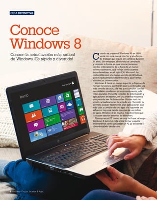 Guía definitiva

Conoce
Windows 8
Conoce la actualización más radical
de Windows. ¡Es rápido y divertido!

6 Windows 8 Trucos, Secretos & Apps

C

uando se presentó Windows 95 en 1995,
venía con una nueva interfaz y una forma
de trabajar que siguió sin cambios durante
17 años. Sin embargo, el mundo ha cambiado
y también la forma en que interaccionamos
con los ordenadores. Es la hora de un nuevo
sistema operativo, que refleje cómo usamos
los ordenadores en el siglo XXI. Microsoft ha
respondido con una nueva versión de Windows,
que es radicalmente diferente de lo que hemos
visto en los últimos años.
Windows 8 tiene un nuevo aspecto y dispone de
nuevas funciones, que harán que tu ordenador sea
más sencillo de usar, a la vez que cumplen con las
necesidades modernas de entretenimiento y de
redes sociales. Presenta recortes de información y
aplicaciones en teselas, en una interfaz moderna
que permite ver fácilmente las últimas noticias,
emails, actualizaciones de estado, etc. También te
permite acceder fácilmente a las aplicaciones que
más usas y cambiar de una app a la siguiente sin
esfuerzo. Hay una tienda con más de un millón
de apps. Windows 8 es mucho más divertido que
cualquier versión anterior de Windows.
Si compras un PC nuevo es muy fácil que ya tenga
Windows 8, pero no es la única forma, y aquí te
enseñaremos cómo actualizar un PC ya existente y
cómo instalarlo desde cero.

 