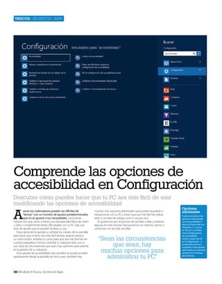 Trucos | secretos | apps

Comprende las opciones de
accesibilidad en Configuración
Descubre cómo puedes hacer que tu PC sea más fácil de usar
modificando las opciones de accesibilidad

A

veces los ordenadores pueden ser dificiles de
“domar” con un montón de ajustes predeterminados
que no se ajustan a tus necesidades. Las buenas
noticias son que, tanto si tienes una discapacidad física de visión
u oído, o simplemente tienes dificultades con tu PC, hay una
serie de ajustes que te pueden facilitar su uso.
Estas opciones te ayudan a cambiar los colores de tu pantalla
para hacer que el texto sea más fácil de leer, asignar tareas a
un único botón, ampliar tu cursor para que sea más fácil de ver
cuando parpadea e incluso controlar tu máquina sólo con tu
voz. Sean las circunstancias que sean, hay opciones para asistirte
en la gestión de tu máquina.
A los ajustes de accesibilidad más sencillos se puede acceder
rapidamente desde la pantalla de Inicio, pero también hay

60 Windows 8 Trucos, Secretos & Apps

muchas más opciones adicionales que pueden ayudarte a
interaccionar con tu PC y hacer que sea más fácil de utilizar,
tanto si se trata de trabajo como si es por ocio.
Te guiaremos por el proceso de acceder a ellas y explorar
algunas en este tutorial. Para ponernos en marcha, vamos a
comenzar con las más sencillas.

“Sean las circunstancias
que sean, hay
muchas opciones para
administrar tu PC”

Opciones
adicionales
Puedes encontrar más
opciones relacionadas
con la accesibilidad si
abres la Charms Bar con
‘Windows+C’, pulsas
en ‘Buscar’ y escribes
‘Ver la configuración
de accesibilidad
actual’. Luego haz clic
en ‘Configuración’ . A
la izquierda verás los
resultados. Estos ajustes
adicionales se mostrarán
siempre en la ventana
del escritorio.

 