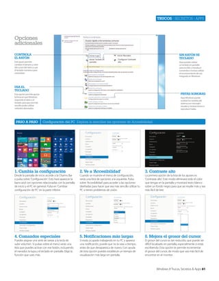 Trucos | secretos | apps

Opciones
adicionales
CONtrOlA
el rAtóN

SiN rAtóN Ni
teClAdO

Este ajuste permite
cambiar el tamaño y color
del cursor del ratón y usar
el teclado numérico para
controlarlo.

Aquí puedes utilizar
un teclado en pantalla
para escribir o introducir
comandos o incluso utilizar
el reconocimiento de voz
integrado en Windows.

USA el
teClAdO

PiStAS SONOrAS

Esta opción permite ajustar
la foma en que Windows
responde al ratón o el
teclado, para que sea más
sencillo poder utilizar
métodos abreviados.

PASO A PASO

Aquí Windows puede
sustituir los sonidos del
sistema con mensajes
visuales y mostrar textos o
reproducir habla.

Configuración del PC Explora la sencillez las opciones de Accesibilidad

1. Cambia la configuración

2. Ve a ‘Accesibilidad’

3. Contraste alto

Desde la pantalla de inicio accede a la Charms Bar
y pulsa sobre ‘Configuración’. Esto hará aparecer la
barra azul con opciones relacionadas con la pantalla
de inicio y el PC en general. Pulsa en ‘Cambiar
configuración de PC’ en la parte inferior.

Cuando se muestre el menú de configuración,
verás una lista de opciones a la izquierda. Pulsa
sobre ‘Accesibilidad’ para acceder a las opciones
diseñadas para hacer que sea más sencillo utilizar tu
PC si tienes problemas de visión.

La primera opción de la lista de los ajustes es
‘Contraste alto’. Este modo eliminará todo el color
que tengas en la pantalla y mostrará texto blanco
sobre un fondo negro para que así resalte más y sea
más fácil de leer.

4. Comandos especiales

5. Notificaciones más largas

6. Mejora el grosor del cursor

Puedes asignar una serie de tareas a la tecla de
subir volumen. Si pulsas sobre el menú verás una
lista que puedes activar con ese botón, incluyendo
el narrador, la lupa y el teclado en pantalla. Elige la
función que uses más.

Si estás ocupado trabajando en tu PC y aparece
una notificación, puede que no la veas a tiempo,
antes de que desaparezca de nuevo. Con ayuda
de esta opción puedes establecer un tiempo de
visualización más largo en pantalla.

El grosor del cursor es tan reducido, que puede ser
difícil localizarlo en pantalla, especialmente si estás
escribiendo. Esta opción te permite incrementar
el grosor del cursor, de modo que sea más fácil de
encontrar en el monitor.

Windows 8 Trucos, Secretos & Apps 61

 