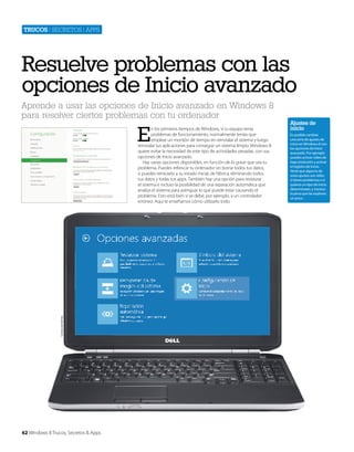 Trucos | secretos | apps

Resuelve problemas con las
opciones de Inicio avanzado
Aprende a usar las opciones de Inicio avanzado en Windows 8
para resolver ciertos problemas con tu ordenador

E

Cortesía de Dell Inc.

n los primeros tiempos de Windows, si tu equipo tenía
problemas de funcionamiento, normalmente tenías que
emplear un montón de tiempo en reinstalar el sistema y luego
reinstalar tus aplicaciones para conseguir un sistema limpio. Windows 8
quiere evitar la necesidad de este tipo de actividades pesadas, con sus
opciones de Inicio avanzado.
Hay varias opciones disponibles, en función de lo grave que sea tu
problema. Puedes refrescar tu ordenador sin borrar todos tus datos,
o puedes reiniciarlo a su estado inicial, de fábrica, eliminando todos
tus datos y todas tus apps. También hay una opción para restaurar
el sistema e incluso la posibilidad de una reparación automática que
analiza el sistema para averiguar lo que puede estar causando el
problema. Esto está bien si se debe, por ejemplo, a un controlador
erróneo. Aquí te enseñamos cómo utilizarlo todo.

62 Windows 8 Trucos, Secretos & Apps

Ajustes de
inicio
Es posible cambiar
una serie de ajustes de
inicio en Windows 8 con
las opciones de Inicio
avanzado. Por ejemplo
puedes activar vídeo de
baja resolución y activar
el registro de Inicio.
Verás que algunos de
estos ajustes son útiles
si tienes problemas o si
quieres un tipo de inicio
determinado, y merece
la pena que las explores
un poco .

 
