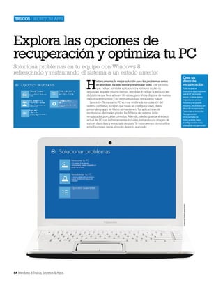 Trucos | secretos | apps

Explora las opciones de
recuperación y optimiza tu PC
Soluciona problemas en tu equipo con Windows 8
refrescando y restaurando el sistema a un estado anterior

H

Crea un
disco de
recuperación
Todo lo que se
menciona aquí requiere
que el PC se pueda
iniciar. Si tiene daños
importantes en los
ficheros y no puede
iniciarse, necesitarás un
disco de recuperación.
Para crear uno escribe
‘Recuperación’
en la pantalla de
Inicio y verás, bajo
‘Configuración’, ‘Crea
unidad de recuperación’

Cortesía de Toshiba Europe GmbH

istoricamente, la mejor solución para los problemas serios
en Windows ha sido borrar y resinstalar todo. Este proceso,
que incluye reinstalar aplicaciones y restaurar copias de
seguridad, requiere mucho tiempo. Windows 8 incluye la restauración
del sistema que lleva años en Windows, pero ahora dispone de nuevos
métodos destructivos y no destructivos para restaurar su “salud”.
La opción ‘Restaurar tu PC’ es muy similar a la reinstalación del
sistema operativo, excepto que todas las configuraciones, datos
personales y apps de Metro se mantienen. Tus aplicaciones de
escritorio se eliminarán y todos los ficheros del sistema serán
remplazados por copias correctas. Además, puedes guardar el estado
actual del PC con las herramientas incluidas, tomando una imagen de
todo el disco duro y restaurarla después. Te mostraremos cómo utilizar
estas funciones desde el modo de inicio avanzado.

64 Windows 8 Trucos, Secretos & Apps

 