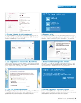 Trucos | secretos | apps

1. Accede al modo de Inicio avanzado

2. Restaura tu PC

3. Usa los puntos de restauración del sistema

4. Recuperación de imagen del sistema

5. Crea una imagen del sistema

6. Corrige problemas automáticamente

Ve a la pantalla de Inicio. Luego emplea ‘Windows+I’ para abrir la Charms Bar
y haz clic en ‘Configuración’ y ‘Cambiar configuración de PC’. En ‘Uso general ‘
pulsa en ‘Reiniciar ahora’ y en ‘Inicio avanzado’.

Vuelve al menú ‘Solución de problemas’ del paso 2, elige ‘Opciones avanzadas’
y luego pulsa en ‘Restaurar sistema’ y elige tu cuenta de usuario. Si tu PC tiene
puntos de restauración, podrás elegir uno de ellos.

Desde la pantalla de Inicio, busca ‘Recuperación’ en ‘Configuración’. Pulsa sobre
‘Recuperación de archivos de Windows 7’ y conecta un disco externo. Ahora
pulsa en ‘Crear una imagen del sistema’. Elige la unidad y procede.

El PC se reiniciará a la pantalla de Solución de problemas (si tienes un arranque
dual con Windows 7, verás una página adicional de opciones con un vínculo a la
pantalla de Solución de problemas. Pulsa en ‘Restaurar el PC’ y en ‘Siguiente’.

Para restaurar una imagen del sistema (ver el paso 5) primero conecta el disco
duro que la contiene. Luego reinicia al menú de ‘Solución de problemas’ ve a
‘Opciones avanzadas’ y elige ‘Recuperación de imagen del sistema’.

Reinicia a la página de ‘Solución de problemas’ y elige ‘Opciones avanzadas’.
Después haz clic en ‘Reparación automática’. La reparación automática intentará
reparar problemas de configuración, con las aplicaciones, etc.

Windows 8 Trucos, Secretos & Apps 65

 