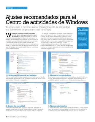 Trucos | secretos | apps

Ajustes recomendados para el
Centro de actividades de Windows
Te ayudamos a navegar por el mantenimiento, la seguridad
y la resolución de problemas de tu equipo

W

indows es un sistema operativo complicado,
con más ajustes de los que cualquiera es capaz
de recordar. Este es el motivo por el que existe el
Panel de control, para categorizar algunos de estos ajustes. Sin
embargo, al complicarse las cosas aún más, se creó el Centro de
actividades para reunir las funciones críticas de mantenimiento
y seguridad en un único lugar, fácilmente accesible. Pero
irónicamente, el Centro de actividades no es una de las opciones
visibles a la primera en el Panel de control, de modo que has de
saber dónde está y cómo acceder a él. En el primer paso de este
tutorial podrás aprenderlo.

El Centro de actividades no sólo reúne ajustes vitales, sino
que también te permite saber si hay mensajes importantes
o errores del del sistema que requieren tu atención (como
un problema de hardware, por ejemplo). Cuando aparecen
estos avisos, verás vínculos que te guiarán por la solución del
problema. Tanto si eres un usuario avanzado o principiante, si
sigues las indicaciones podrás corregir lo que sea.
Este tutorial te guiará por cada una de las secciones del
Centro de actividades para que puedas descubrir dónde podrás
encontrar los mensajes de estado y cómo encontrar el Centro de
actividades en primer lugar.

1. Encuentra el Centro de actividades

4. Ajustes relacionados

Uno de los vínculos
de la columna de la
izquierda del Centro
de actividades es para
tus propios ajustes. Si
sigues este vínculo, irás
a una página llena de
opciones. Si utilizas el
Centro con frecuencia
y quieres afinar qué
contenido se muestra,
simplemente desactiva
la información que no
te interesa.

2. Ajustes de mantenimiento

3. Ajustes de seguridad

Filtra el Centro
de actividades

El Centro de actividades es parte del panel de control tradicional, que puedes
abrir mediante ‘Windows+X’. Una vez que aparezca en pantalla, escribe ‘Centro
de actividades’ en la casilla de búsquedas.

Este apartado te permite ver el estado de tu seguridad, incluyendo las
aplicaciones que están en marcha. También puedes cambiar la navegación
SmartScreen o si el Control de acceso de usuario te pide una contraseña.

66 Windows 8 Trucos, Secretos & Apps

El apartado de mantenimiento contiene las tareas para mejorar el rendimiento
de tu PC: ‘Mantenimiento automático’, ‘Historial de archivos’ y ‘Estado de la
unidad’. Este apartado también tiene un vínculo para encontrar soluciones.

La ventana del Centro de actividades contiene vínculos a otras configuraciones,
como ‘Recuperación’, ‘Windows Update’, ‘Información del rendimiento’, etc. Si
no conoces estas partes de Windows 8, merece la pena que las explores.

 