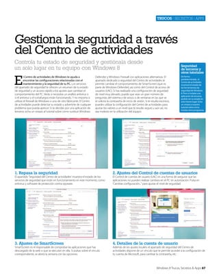 Trucos | secretos | apps

Gestiona la seguridad a través
del Centro de actividades
Controla tu estado de seguridad y gestiónala desde
un solo lugar en tu equipo con Windows 8

E

l Centro de actividades de Windows te ayuda a
encontrar las configuraciones relacionadas con el
mantenimiento y la seguridad de tu PC. Los servicios
del apartado de seguridad te ofrecen un resumen de tu estado
de seguridad y un acceso rápido a los ajustes que cambian el
comportamiento del PC. Verás si necesitas un análisis antivirus o
si el antivirus y el cortafuegos están funcionando. Y no importa si
utilizas el firewall de Windows o uno de otro fabricante. El Centro
de actividades puede detectar su estado y advertirte de cualquier
problema que pueda aprecer. Si te decides por una aplicación de
terceros, echa un vistazo al tutorial sobre cómo sustituir Windows

Seguridad
de terceros y
otros tutoriales

Defender y Windows Firewall con aplicaciones alternativas. El
apartado dedicado a seguridad del Centro de actividades te
permite cambiar el comportamiento de SmartScreen (que es
parte de Windows Defender), así como del Control de acceso de
usuarios (UAC). Si has realizado una configuración de seguridad
de nivel muy elevado, puede que veas un gran número de
preguntas del sistema y de avisos o de ventanas en las que se
te solicita la contraseña de inicio de sesión. Si te resulta excesivo,
puedes utilizar la configuración del Centro de actividades para
ajustar los valores a un nivel que te resulte seguro y aún así, no
sea molesto en la utilización del equipo.

De forma
predeterminada , el
Centro de actividades
mostrará el estado de
las herramientas de
seguridad de Windows
8. Pero si instalas una
aplicación de terceros,
podrás ver su estado en
este mismo lugar. Echa
un vistazo a nuestro
tutorial sobre cómo
instalar otros programas.

1. Repasa la seguridad

2. Ajustes del Control de cuentas de usuarios

3. Ajustes de SmartScreen

4. Detalles de la cuenta de usuario

El apartado ‘Seguridad del Centro de actividades’ muestra el estado de los
servicios de seguridad que están en funcionamiento en este momento, como
antivirus y software de protección contra spyware.

SmartScreen es el responsable de comprobar las aplicaciones que has
descargado de la web o que se ejecutan en ella. Si pulsas sobre el vínculo
correspondiente, se abrirá la ventana con las opciones.

El Control de cuentas de usuario (UAC) es una forma de asegurar que las
aplicaciones no pueden realizar cambios en el PC sin autorización. Pulsa en
‘Cambiar configuración...” para ajustar el nivel de seguridad.

Además de los ajustes locales, el apartado de seguridad del Centro de
actividades dispone de un vínculo que te permite acceder a la configuración de
tu cuenta de Microsoft, para cambiar la contraseña, etc.

Windows 8 Trucos, Secretos & Apps 67

 