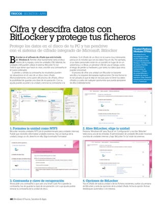 Trucos | secretos | apps

Cifra y descifra datos con
BitLocker y protege tus ficheros
Protege los datos en el disco de tu PC y tus pendrive
con el sistema de cifrado integrado de Microsoft, Bitlocker

B

itLocker es el software de cifrado que está incluido
en Windows 8. Permite cifrar fuertemente tanto el disco
interno de tu equipo, como las unidades USB. Además, las
unidades USB pueden utilizar el sistema ‘BitLocker To Go’.
Todo lo que tienes que hacer es crear y escribir una contraseña en
el nuevo ordenador.
Si pierdes u olvidas la contraseña, los resultados pueden
ser desastrosos en el caso de un disco duro cifrado.
Afortunadamente, como parte del proceso de cifrado, ofrece
la posibilidad de guardar una clave de recuperación. Con su
ayuda puedes acceder a la unidad y reiniciar la contraseña si la

olvidaras. Si el cifrado de un disco no te suena muy interesante,
piensa en lo móviles que son los datos hoy en día. Por ejemplo,
si tus datos personales están en un portátil, en lugar de en un
sobremesa, o si llevas un pendrive USB de casa al trabajo, corres
el riesgo de perder tu hardware y, por tanto, tus datos (que otros
pueden encontrar).
El proceso de cifrar una unidad con BitLocker es bastante
sencillo y no requiere demasiadas explicaciones. De esta forma no
es tan pesado, lo que te deja sin excusas para no tener tus datos
cifrados y a salvo de cualquier oportunista que pueda apropiarse
de ellos indebidamente.

1. Formatea la unidad como NTFS

4. Opciones de BitLocker

Para desactivar la
necesidad de un TPM
escribe ‘GPEDIT.MSC’
en la pantalla de Inicio.
Navega a ‘Configuración
de equipo>Plantillas
administrativas >
Componentes de
Windows > Cifrado
de unidad Bitlocker >
Unidades de sistema
operativo’. Elige ‘Requerir
autenticación adicional al
inicio’ y ‘Habilitada’.

2. Abre BitLocker, elige la unidad

3. Contraseña y clave de recuperación

Trusted Platform
Modules (TPMs)

BitLocker necesita unidades NTFS (es lo predeterminado para unidades internas).
Puede que necesites reformatear unidades externas. Haz un backup de la
unidad y luego un clic derecho en ella. Elige la entrada ‘Formatear’.

Ahora pide una contraseña o que uses una Smart Card. Por si pierdes la
contraseña, has de guardar la clave de recuperación, con cuya ayuda podrás
reiniciar la contraseña de la unidad de disco.

68 Windows 8 Trucos, Secretos & Apps

Presiona ‘Windows+W’ para ‘Buscar’ en ‘Configuración’ y escribe ‘Bitlocker’.
Selecciona una de las entradas. El administrador de unidades BitLocker mostrará
una lista de unidades internas y bajo ‘BitLocker To Go’ están las externas.

Tras el cifrado de toda la unidad o de los ficheros existentes, vuelve a la ventana
de BitLocker y verás las opciones de la unidad cifrada. Activa la opción ‘Activar
desbloqueo automático’ si te interesa.

 