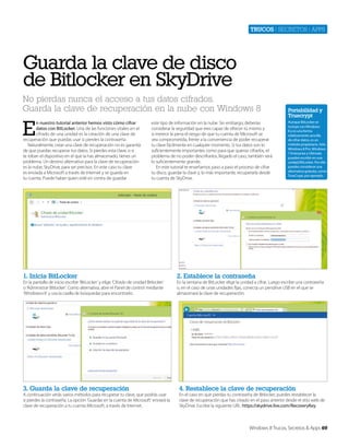 Trucos | secretos | apps

Guarda la clave de disco
de Bitlocker en SkyDrive
No pierdas nunca el acceso a tus datos cifrados.
Guarda la clave de recuperación en la nube con Windows 8

E

n nuestro tutorial anterior hemos visto cómo cifrar
datos con BitLocker. Una de las funciones vitales en el
cifrado de una unidad es la creación de una clave de
recuperación que puedas usar si pierdes la contraseña.
Naturalmente, crear una clave de recuperación no es garantía
de que puedas recuperar tus datos. Si pierdes esta clave, o si
te roban el dispositivo en el que la has almacenado, tienes un
problema. Un destino alternativo para la clave de recuperación
es la nube, SkyDrive, para ser precisos. En este caso tu clave
es enviada a Microsoft a través de Internet y se guarda en
tu cuenta. Puede haber quien esté en contra de guardar

este tipo de información en la nube. Sin embargo, deberías
considerar la seguridad que eres capaz de ofrecer tú mismo y
si merece la pena el riesgo de que tu cuenta de MIcrosoft se
vea comprometida, frente a la conveniencia de poder recuperar
tu clave fácilmente en cualquier momento. Si tus datos son lo
suficientemente importantes como para que quieras cifrarlos, el
problema de no poder descrifrarlos, llegado el caso, también será
lo suficientemente grande.
En este tutorial te enseñamos paso a paso el proceso de cifrar
tu disco, guardar la clave y, lo más importante, recuperarla desde
tu cuenta de SkyDrive.

1. Inicia BitLocker

En la pantalla de inicio escribe ‘BitLocker’ y elige ‘Cifrado de unidad Bitlocker’
o ‘Administrar Bitlocker’. Como alternativa, abre el Panel de control mediante
‘Windows+X’ y usa la casilla de búsquedas para encontrarlo.

3. Guarda la clave de recuperación

A continuación verás varios métodos para recuperar tu clave, que podrás usar
si pierdes la contraseña. La opción ‘Guardar en la cuenta de Microsoft’ enviará la
clave de recuperación a tu cuenta MIcrosoft, a través de Internet.

Portabilidad y
Truecrypt
Aunque BitLocker se
incluye con Windows
8 y es una forma
relativamente sencilla
de cifrar datos, es un
método propietario. Sólo
Windows 8 Pro, Windows
7 Enterprise y Ultimate
pueden escribir en una
unidad BitLocker. Por ello
puedes considerar una
alternativa gratuita, como
TrueCrypt, por ejemplo.

2. Establece la contraseña

En la ventana de BitLocker elige la unidad a cifrar. Luego escribe una contraseña
o, en el caso de unas unidades fijas, conecta un pendrive USB en el que se
almacenará la clave de recuperación.

4. Restablece la clave de recuperación

En el caso en que pierdas tu contraseña de Bitlocker, puedes restablecer la
clave de recuperación que has creado en el paso anterior desde el sitio web de
SkyDrive. Escribe la siguiente URL: https://skydrive.live.com/RecoveryKey.

Windows 8 Trucos, Secretos & Apps 69

 