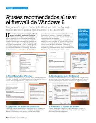 Trucos | secretos | apps

Ajustes recomendados al usar
el firewall de Windows 8
Asegúrate de que tu firewall de Windows está configurado
con los mejores ajustes para mantener a tu PC seguro

U

n firewall es un programa que protege tu ordenador
de datos no deseados de personas o programas
malintencionados. Dicho de forma sencilla, está para
bloquear conexiones no solicitadas desde cualquier lugar
de la red local o Internet. Los firewalls (o cortafuegos) suelen
trabajar en segundo plano controlando qué conexiones has
iniciado y permiten tráfico entrante desde las direcciones que
has contactado. Naturalmente, si todos los firewall fueran así
de sencillos, nadie podría contactar con nadie. Por ello los
usuarios pueden crear reglas con excepciones, permitiendo
ciertas conexiones entrantes, aunque no las hayas iniciado

personalmente. La versión más reciente del firewall se presentó
inicialmente con Windows 7 y dispone de una seguridad
más avanzada. Ofrece un control mucho más detallado de su
comportamiento en las conexiones.
Además permite crear reglas complejas que regulen qué datos
pueden entrar en tu PC y cuáles no. Te hemos mostrado cómo
sustituir las herramientas de seguridad integradas en Windows
con aplicaciones de terceros. No obstante, si prefieres las
herramientas integradas en el sistema operativo, este tutorial te
mostrará cómo comprobar los ajustes básicos para asegurarte de
que todo está funcionando exactamente como quieres.

Diferencia
entre perfiles
En ‘Propiedades’, las
primeras tres pestañas
son perfiles de seguridad
para diferentes
situaciones. ‘Privado’ es
para casa o el trabajo.
‘Público’ es para redes
locales en lugares
públicos que no están
cifradas. ‘Dominio’ es
para redes de Windows
con políticas de
seguridad.

1. Abre el firewall de Windows

2. Abre las propiedades del firewall

3. Comprueba los ajustes de notificación

4. Personaliza el registro del firewall

En la categoría ‘Configuración’ de las búsquedas, escribe ‘Firewall’ y pulsa sobre
‘Firewall de Windows’. En la ventana del panel de control que aparece mira en la
columna de la izquierda y selecciona ‘Configuración avanzada’.

El firewall de Windows puede notificarte cuando bloquee una aplicación para
que no reciba conexiones entrantes. Pulsa en el botón ‘Personalizar’ en el
apartado Configuración de cada pestaña y activa las notificaciones.

70 Windows 8 Trucos, Secretos & Apps

Pulsa en el vínculo ‘Propiedades’ que hay a la derecha. En el cuadro de diálogo
que se abre, elige ‘Activo’ para ‘Estado del firewall’, ‘Bloquear’ para ‘Conexiones
entrantes’ y ‘Permitir’ para ‘Conexiones salientes’ en las 3 primeras pestañas.

El firewall puede llevar un registro de todo lo que bloquea y de todo lo
que permite pasar. Pulsa en ‘Personalizar’ en el apartado ‘Inicio de sesión’ y
selecciona las opciones que prefieras.

 