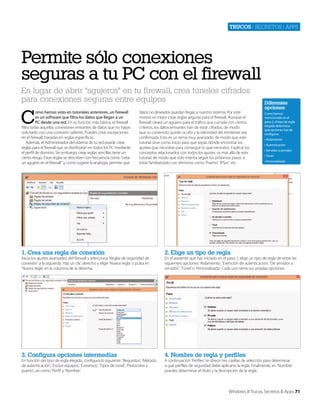 Trucos | secretos | apps

Permite sólo conexiones
seguras a tu PC con el firewall
En lugar de abrir “agujeros” en tu firewall, crea túneles cifrados
para conexiones seguras entre equipos

C

omo hemos visto en tutoriales anteriores, un firewall
es un software que filtra los datos que llegan a un
PC desde una red. En su función más básica, el firewall
filtra todas aquellas conexiones entrantes de datos que no hayas
solicitado con una conexión saliente. Puedes crear excepciones
en el firewall, basadas en reglas específicas.
Además, el Administrador del sistema de tu red puede crear
reglas para el firewall que se distribuirán en todos los PC mediante
el perfil de dominio. Sin embargo, crear reglas sencillas tiene un
cierto riesgo. Estas reglas se describen con frecuencia como “crear
un agujero en el firewall” y, como sugiere la analogía, permite que

datos no deseados puedan llegar a nuestro sistema. Por este
motivo es mejor crear reglas seguras para el firewall. Aunque el
firewall creará un agujero para el tráfico que cumpla con ciertos
criterios, los datos entrantes han de estar cifrados, de modo
que su contenido quede oculto y la identidad del remitente sea
confirmada. Esto es un tema muy avanzado, de modo que este
tutorial sirve como inicio para que sepas dónde encontrar los
ajustes que necesitas para conseguir lo que necesites. Explicar los
conceptos relacionados con todos los ajustes va más allá de este
tutorial, de modo que sólo intenta seguir los próximos pasos si
estás familiarizado con términos como ‘Puerto’, ‘IPSec’ etc.

1. Crea una regla de conexión

Como hemos
mencionado en el
paso 2, el tipo de regla
elegido determina
qué opciones has de
configurar.
• Aislamiento
• Autenticación
• Servidor a servidor
• Túnel
• Personalizado

2. Elige un tipo de regla

3. Configura opciones intermedias

Diferentes
opciones

4. Nombre de regla y perfiles

Inicia los ajustes avanzados del firewall y selecciona ‘Reglas de seguridad de
conexión’ a la izquierda. Haz un clic derecho y elige ‘Nueva regla’ o pulsa en
‘Nueva regla’ en la columna de la derecha.

En función del tipo de regla elegido, configura lo siguiente: ‘Requisitos’, ‘Método
de autenticación’, ‘Excluir equipos’, ‘Extremos’, ‘Tipos de túnel’, ‘Protocolos y
puerto’, así como ‘Perfil’ y ‘Nombre’.

En el asistente que has iniciado en el paso 1, elige un tipo de regla de entre las
siguientes opciones: ‘Aislamiento’, ‘Exención de autenticación’, ‘De servidor a
servidor’, ‘Túnel’ o ‘Personalizado’. Cada uno tiene sus propias opciones.

A continuación ‘Perfiles’ te ofrece tres casillas de selección para determinar
a qué perfiles de seguridad debe aplicarse la regla. Finalmente, en ‘Nombre’
puedes determinar el título y la descripción de la regla.

Windows 8 Trucos, Secretos & Apps 71

 