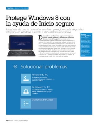 Trucos | secretos | apps

Protege Windows 8 con
la ayuda de Inicio seguro
Asegúrate de que tu ordenador está bien protegido con la seguridad
integrada en Windows o ábrelo a otros sistema operativos

Cortesía de Dell Inc.

D

72 Windows 8 Trucos, Secretos & Apps

icho de forma sencilla, el Inicio seguro previene que se
carguen sistemas operativos o programas no autorizados
durante el inicio del equipo. Este servicio se activa
automáticamente en todos los ordenadores nuevos con Windows 8 y
sustituye a la antigua BIOS que podía iniciar cualquier software, como
Linux. La BIOS no podía diferenciar entre malware y un bootloader de
confianza, dejando así el equipo vulnerable a todo tipo de amenazas. El
nuevo Unified Extensible Fireware Interface (UEFI) de Microsoft impide
esto permitiendo solamente que se inicie Windows 8. Es una medida
de seguridad que Apple ya utiliza en sus ordenadores y si sólo vas a
ejecutar Windows 8 en tu equipo no es algo que deba preocuparte.
Como hemos dicho, está activado de serie, pero puedes comprobar
su estado y ver si está activado, o bien desactivarlo si lo prefieres, de
modo que puedas instalar otros sistemas en tu máquina.

Prueba
de seguridad
Cuando compras
un nuevo PC con el
adhesivo de Windows
8 en la carcasa, esto
demuestra que el Inicio
seguro está activado
y que tu sistema no
puede utilizar otros
sistemas operativos.
Es un requisito
para los fabricantes
de equipos, pero
puedes desactivarlo
manualmente si lo
necesitas.

 