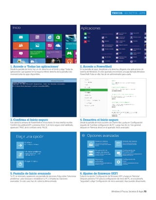 Trucos | secretos | apps

1. Accede a ‘Todas las aplicaciones’

2. Accede a PowerShell

3. Confirma el Inicio seguro

4. Desactiva el Inicio seguro

5. Pantalla de Inicio avanzado

6. Ajustes de firmware UEFI

Desde la pantalla de Inicio, haz un clic derecho en el fondo y elige ‘Todas las
aplicaciones’ que aparece en la esquina inferior derecha de la pantalla. Esto
mostrará todas las apps disponibles.

Esto abrirá la ventana de PowerShell en el escritorio. En esta interfaz escribe
‘Confirm-SecureBootUEFI’ y presiona ‘Intro’. Si el inicio seguro está habilitado,
aparecerá ‘TRUE’, de lo contrario verás ‘FALSE’.

Tu PC se reiniciará y aparecerá una pantalla de opciones. Pulsa sobre ‘Solucionar
problemas’ para restaurar o restablecer tu PC o emplea las ‘Opciones
avanzadas’. En este caso, haz clic sobre la última entrada.

En la pantalla de apps, desplázate a la derecha y llegarás a las aplicaciones de
sistema de Windows. En este apartado encontrarás una app llamada Windows
PowerShell. Pulsa en ella. Has de ser administrador para usarla.

Desde la pantalla de Inicio accede a la Charms Bar y pulsa en ‘Configuración’
seguido de ‘Cambiar configuración de PC’. Luego haz clic en ‘Uso general’,
después en ‘Reiniciar ahora’ en el apartado ‘Inicio avanzado’.

Pulsa en la opción ‘Configuración de firmware UEFI’ y luego en ‘Reiniciar’.
Después presiona ‘F10’ para la configuración de inicio del PC, ve a la pestaña
‘Seguridad’ y elige ‘Configuración de inicio avanzado’. Aquí puedes desactivarlo.

Windows 8 Trucos, Secretos & Apps 73

 