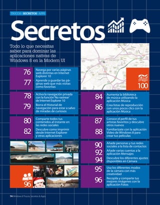 TrUcos | secretos | apps

Secretos
Todo lo que necesitas
saber para dominar las
aplicaciones nativas de
Windows 8 en la Modern UI

76
77

Navega por varias páginas
web distintas en Internet
Explorer 10
Aprende a guardar las páginas web que más visitas
como favoritas

78
79

Activa la navegación privada
con la función ‘No rastrear’
de Internet Explorer 10
Borra el Historial de
navegación para estar a salvo
de miradas de curiosos

84
86

Aumenta la biblioteca
de música utilizando la
aplicación Música
Crea listas de reproducción
con unos pocos clics con la
aplicación Música

80
82

Comparte todos tus
contenidos al instante en
las redes sociales
Descubre como imprimir
desde Internet Explorer
y otras aplicaciones

87
88

Conoce el perfil de tus
artistas favoritos y descubre
otros nuevos
Familiarízate con la aplicación
Vídeo de Windows 8 para
crear tus películas

90
92
94
95
96

Añade personas y tus redes
sociales a la lista de contactos
Añade varias cuentas a la
aplicación Mensajes
Descubre los diferentes ajustes
disponibles en Cámara

96
74 Windows 8 Trucos, Secretos & Apps

100

Usa los diferentes modos
de la cámara con más
creatividad
Recopila y comparte tus
mejores imágenes con la
aplicación Fotos

 