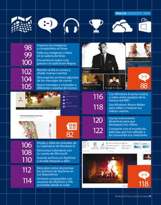Trucos | secretos | apps

98
99
100
102
104
105

Importa tus imágenes
y compártelas en línea
Edita tus imágenes y fotos
en la Galería de fotos
Encuentra la mejor ruta
gracias a la aplicación Mapas
Mantén al día tu correo y
añade nuevas cuentas
Descarga los archivos adjuntos
de los mensajes de correo
Busca mensajes y muévelos a
diferentes carpetas de Correo

88
116
118

82
106
108
110
1
12
1
14

Con Windows 8 envía música
y vídeo entre equipos de la
misma red WiFi
Usa Windows Movie Maker
para editar y mejorar tus
vídeos caseros

120
122

Usa las transiciones
dinámicas para que
destaquen tus vídeos
Comparte con el mundo las
películas que has editado y
así conocerán tus creaciones

Añade y edita las entradas de
tu Calendario de Windows 8
Sincroniza Calendario con
tu cuenta de Microsoft
Guarda archivos en SkyDrive
y accede después a ellos
Descubre como sincronizar
los archivos de SkyDrive en
tus dispositivos
Archivos compartidos con
usuarios de SkyDrive y URL
acortadas desde la nube

118
Windows 8 Trucos, Secretos & Apps 75

 