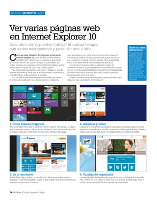 Trucos | secretos | apps

Ver varias páginas web
en Internet Explorer 10
Descubre cómo puedes trabajar al mismo tiempo
con varios navegadores y pasar de uno a otro

C

omo ya sabes, Windows 8 integra dos versiones de
Internet Explorer 10. A una de ellas accedes desde la
pantalla Inicio, mientras que la segunda se abre desde
el escritorio. Pero lo que quizás no sepas es que puedes usar
ambas versiones a la vez para poder ver diferentes páginas web al
mismo tiempo, y pasar de una a otra cuando quieras.
Para ello lo único que tendrás que hacer es utillizar un sencillo
sistema de arrastrar y soltar, que se activa iniciando la aplicación y
arrastrándola de arriba a abajo en la pantalla.
Si tu pantalla es suficientemente grande tendrás que mover
la ventana de la aplicación a un lateral, derecho o izquierdo,

para que aparezca una barra negra. Una vez que la veas, es el
momento de soltar la ventana para que esta quede anclada en
esa posición, en el lateral. Entonces puedes volver a la pantalla
Inicio, con la barra lateral, e iniciar la segunda aplicación.
Una vez que la hayas iniciado, la aplicación original se
mantendrá visible en la pestaña lateral de la pantalla, pero puedes
invertir el efecto arrastrando la barra negra al centro de la pantalla.
Entonces verás que la segunda aplicación pasará a la pestaña
lateral, pasando así de una a otra.
En este tutorial vamos a mostrarte paso a paso el proceso para
utilizar los dos navehadores en Windows 8.

1. Inicia Internet Explorer

4. Cambia de explorador

El mismo proceso es
aplicable al resto de
las aplicaciones que
uses. Así, si quieres
tener varias abiertas al
mismo tiempo no tienes
que iniciar la primera,
arrastrarla hacia abajo
y después al lateral.
Vuelve a Inicio, inicia la
segunda aplicación y
podrás pasar de una a
otra con solo arrastrar la
barra negra.

2. Arrastrar y soltar

3. Ve al escritorio

Úsalo con otras
aplicaciones

Ve a la pantalla Inicio y abre el panel de Internet Explorer 10. Navega a la página
web que quieras visitar y, una vez en ella, mueve el cursor a la parte superior de
la ventana hasta que se convierta en una mano. Arrastra hacia abajo.

Abre la Charm Bar y vuelve a la pantalla Inicio. Abre el panel del escritorio y,
desde él, inicia Internet Explorer 10, con el que se abrirá una nueva ventana para
que veas la página que te interese.

76 Windows 8 Trucos, Secretos & Apps

La página se encogerá y la pantalla se volverá azul. Arrastra la página al borde
derecho o izquierdo de la pantalla y aparecerá una barra vertical negra. Suelta la
página cuando veas esta barra y quedará anclada en el lateral escogido.

La ventana original del explorador seguirá a la vista en el lateral de la pantalla.
Para cambiar de uno a otro no tienes más que arrastrar la barra negra hacia el
centro y la ventana reducida reemplazará a la maximizada.

 