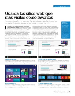Trucos | secretos | apps

Guarda los sitios web que
más visitas como favoritos
La nueva interfaz de Internet Explorer hace más fácil guardar
tus webs favoritas. Vamos a ver cómo puedes hacerlo

L

a verdad es que nos encanta la nueva y minimalista
interfaz de Internet Explorer 10. Aprovecha mucho mejor
la pantalla, y no te ves abrumado por una enorme cantidad
de opciones y herramientas innecesarias. Pero, como todo lo
nuevo, genera dudas y, aunque la nueva interfaz es mucho
menos intrusiva, también exige que te expliquen cómo llevar a
cabo algunas tareas, como crear favoritos de tus sitios web.
Por suerte es muy sencillo. Todo lo que tienes que hacer es
abrir la página web que quieres visitar escribiendo su Url en la
barra inferior de la ventana. Y si no conoces la dirección no te
preocupes, ya que el mismo campo sirve para buscar en Bing,

por lo que lo único que tienes que hacer es escribir la palabra
que identifique la página que quieres visitar y enseguida verás las
posibles páginas que puedes abrir. Una vez en la página haz clic
en el icono de la chincheta en la parte inferior y verás opciones
para guardar la página en tus ‘Favoritos’ (a los que puedes
acceder con un clic en la barra de Url para desplazarte sobre los
paneles que aparecerán sobre ella), o para anclarla directamente
en Inicio, con lo que tendrás un acceso más rápido a tu sitio web,
desde el menú principal y sin perder más tiempo con su Url.
En este tutorial te mostraremos el proceso, explicando la
función de cada una de las dos opciones disponibles.

1. Abre la página

Está muy bien poder
guardar tus páginas
favoritas, pero poco
a poco acabarás con
demasiadas, y con
algunas que ya no
visitas. Por eso también
es últil saber cómo
eliminar sitios de esta
sección. Si quieres borrar
un favorito haz clic en
el panel con el botón
derecho y selecciona la
opción ‘Eliminar.’

2. Haz clic en la chincheta

3. Anclar a Inicio

Eliminar
de Favoritos

4. Agrega a favoritos

Está claro que lo primero que debes hacer es abrir la página que quieres ver.
Como ves, la interfaz de Internet Explorer ahora es muy minimalista, con sólo la
barra de direcciones y unos pocos botones en la parte inferior.

Si seleccionas la opción ‘Anclar a inicio’, la página web que tienes abierta se
guardará como una de las piezas de la página Inicio, y podrás acceder a ella y
abrir Internet Explorer 10 al mismo tiempo con sólo un clic.

Mueve el cursor hacia abajo, a la serie de iconos a la derecha de la ventana, y
haz clic en el que parece una chincheta. Se barirá un menú con dos opciones:
‘Anclar a Inicio’ y ‘Agregar a favoritos’.

Si escoges la opción ‘Agregar a favoritos’ el sitio aparecerá anclado a la sección
‘Favoritos’ de Internet Explorer 10. Para acceder a ellos haz clic en la barra de
dirección y aparecerá sobre ella. Desplaza a la derecha para ver los favoritos.

Windows 8 Trucos, Secretos & Apps 77

 