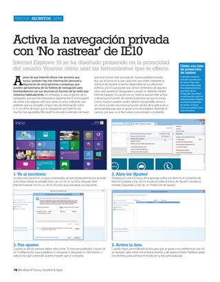 Trucos | secretos | apps

Activa la navegación privada
con ‘No rastrear’ de IE10
Internet Explorer 10 se ha diseñado pensando en la privacidad
del usuario. Veamos cómo usar las herramientas que te ofrece

A

pesar de que Internet ofrece más servicios que
nunca, también hay más información personal a
disposición de otras personas o empresas, que
pueden aprovecharse de los hábitos de navegación para
bombardearnos con sus anuncios en función de las webs que
visitamos habitualmente. Sin embargo, si usas la opción de tu
navegador que permite bloquear el seguimiento, IE se encargará
de enviar a las páginas web que visitas un aviso indicando que
prefieres que no recopilen ningún tipo de información sobre
ti. Y, con el fín de hacer que la navegación por Internet sea
mucho más agradable, Microsoft ha tomado la decisión de hacer

que esta función esté activada de manera predeterminada.
Aun así, la forma en la que cada web que visites interprete la
solicitud de impedir el rastreo dependerá de sus diferentes
políticas, por lo que puede que ciertos contenidos de algunos
sitios web aparezcan bloqueados cuando no deberían estarlo.
Internet Explorer 10 cuenta con un sistema que permite activar
o desactivar la función de rastreo la primera vez que lo inicias.
Como muchos usuarios suelen saltarse esta pantalla vamos a
ver cómo puedes encontrar la función dentro de la aplicación, y
personalizarla para que se ajuste a tus necesidades. Aprende el
camino, por que no es fácil volver a encontrarlo si te pierdes.

1. Ve al escritorio

4. Activa la lista

Si decides mantener
activada la protección
de rastreo hay varias
listas preconfiguradas.
Para obtenerlas tienes
que hacer clic en
‘Protección de rastreo’.
A continuación verás un
enlace llamado ‘Obtener
una lista de protección
de rastreo’ en línea.
Úsalo para añadir la que
más te interese.

2. Abre los ‘Ajustes’

3. Tus ajustes

Obtén una lista
de protección
de rastreo

Localiza esta opción es un poco enrevesado, así que empezaremos por acceder
al escritorio desde la pantalla Inicio con un clic en su ficha. Después abre
Internet Explorer 10 con un clic en el icono que está abajo a la izquierda.

Cuando se abra la ventana debes seleccionar ‘Tu lista personalizada’, y hacer clic
en ‘Configuración’ para establecer si compartes o bloqueas tu información, o
seleccionar qué contenido quieres impedir que se comparta.

78 Windows 8 Trucos, Secretos & Apps

Desplaza el cursor al icono del engranaje, arriba a la derecha en la interfaz de
Internet Explorer, y haz clic en él para acceder al menú de ‘Ajustes’. Localiza la
entrada ‘Seguridad’ y haz clic en ‘Protección de rastreo’.

Cuando hayas personalizado la lista para que se ajuste a tus preferencias haz clic
en ‘Aceptar’ para volver a la ventana anterior, y allí pulsa el botón ‘Habilitar’, abajo
a la derecha, para cambiar el estado de tu lista personalizada.

 