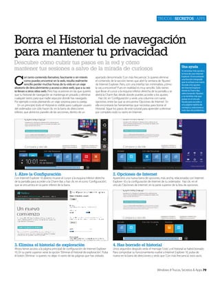 Trucos | secretos | apps

Borra el Historial de navegación
para mantener tu privacidad
Descubre cómo cubrir tus pasos en la red y cómo
mantener tus sesiones a salvo de la mirada de curiosos

C

on tanto contenido llamativo, fascinante o sin interés
como puedes encontrar en la web, resulta realmente
sencillo perder muchas horas de tu vida en un viaje
aleatorio de descubrimiento y acceso a sitios web, que a su vez
te llevan a otros sitios web. Pero hay ocasiones en las que quieres
que tu historial de navegación se mantenga en privado, y eliminar
cualquier rastro, para que nadie sepa por donde has navegado.
Por ejemplo si estás planeando un viaje sorpresa para tu pareja.
En un principio todo el Historial es visible para cualquier usuario
del ordenador con sólo hacer clic en la barra de direcciones
inferior, que abrirá los paneles de las secciones, dentro de un

Una ayuda

apartado denominado ‘Con más frecuencia’. Si quieres eliminar
el contenido de la sección tienes que abrir la ventana de ‘Ajustes’
de Internet Explorer. Pero, con una interfaz tan minimalista ¿cómo
la vas a encontrar? Pues en realidad es muy sencillo. Sólo tienes
que llevar el cursor a la esquina inferior derecha de la pantalla y se
abrirá la Charm Bar, desde donde puedes acceder a los ajustes.
Haz clic en ‘Configuración’ y verás una columna con varias
opciones, entre las que se encuentra ‘Opciones de Internet’. En
ella encontrarás las herramientas que necesitas para borrar el
Historial. Sigue los pasos de este tutorial para aprender a eliminar
por completo todo tu rastro en Internet.

1. Abre la Configuración

2. Opciones de Internet

3. Elimina el historial de exploración

Si necesitas más ayuda a
la hora de usar Internet
Explorer 10 encontrarás
una función integrada
que te echará una mano.
Accede a los ajustes
de Internet Explorer
desde la Charm Bar,
seleccionando ‘Ajustes’,
y no tendrás más que
pulsar en el vínculo
Ayuda para acceder a
una página repleta de
consejos y soluciones a
todo tipo de problemas.

4. Has borrado el historial

Con Internet Explorer 10 abierto mueve el cursor a la esquina inferior derecha
de la pantalla para acceder a la Charm Bar, y haz clic en el icono ‘Configuración’,
que se encuentra en la parte inferior de la barra.

Ahora tienes acceso a la página principal de configuración de Internet Explorer
10. En su parte superior verás la opción ‘Eliminar el historial de exploración’. Pulsa
el botón ‘Eliminar’ si quieres no dejar ni rastro de las páginas que has visitado.

Aparecerá una nueva barra de opciones, más ancha, relacionadas con Internet
Explorer 10 y la configuración de Internet de tu ordenador. Haz clic en el
vínculo ‘Opciones de Internet’, en la parte superior de la lista de opciones.

Unos segundos después verás el mensaje ‘Listo’, y el historial se habrá borrado.
Para comprobar su funcionamiento vuelve a Internet Explorer 10, pulsa de
nuevo en la barra de direcciones y verás que ‘Con más frecuencia’ está vacío.

Windows 8 Trucos, Secretos & Apps 79

 