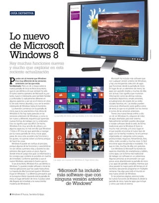 Guía definitiva

Cortesía de Dell Inc.

Lo nuevo
de Microsoft
Windows 8
Hay muchas funciones nuevas
y mucho que explorar en esta
reciente actualización

P

uedes ver al instante que Windows
8 es muy diferente de las versiones
anteriores con las que estás
familiarizado. Pero un clic o toque sobre la
nueva pantalla de inicio te lleva al escritorio,
que es casi idéntico a lo que siempre ha sido.
El nuevo sistema operativo de Microsoft es, por
tanto, nuevo e interesante, pero también familiar
y confortable. Es radicalmente diferente en
algunos aspectos y, aún así, es el mismo en otros.
Es de todo menos aburrido, y va a ser la versión
interesante de Windows hasta el momento.
La diversión comienza con la pantalla de
inicio, que es la característica más obvia de
Windows 8. No hay nada parecido en las
versiones anteriores de Windows, y como es
tan nuevo y diferente, requerirá que aprendas
nuevas formas de trabajar con tu ordenador.
Esto no significa que sea difícil. De hecho,
Windows 8 es muy sencillo de utilizar y, en
algunos aspectos, es más sencillo que Windows
7, Vista o XP. Una vez que aprendas a navegar
por la nueva pantalla de inicio, iniciar apps,
pasar de una a otra, acceder a las funciones y
los ajustes, no querrás volver a la forma antigua
de hacer las cosas.
Windows 8 puede ser confuso al principio,
porque algunas de las funciones y características
no son obvias a primera vista, y durante los dos
primeros días igual cuesta un poco. Aquí es
donde entra en juego esta guía. La información y
los consejos que contiene te pondrán en marcha
de inmediato. Conforme aprendas a usar el
nuevo Windows, apreciarás lo bueno que es.
Si vas al escritorio, Windows 8 es casi idéntico a
Windows 7 y puedes instalar software o iniciar las
mismas aplicaciones que has usado hasta ahora.
La mayoría de ellas funcionará igual en Windows
8 que en Windows 7. La diferencia principal es que
en la esquina inferior izquierda está la pantalla de
inicio, en lugar del botón de inicio. Si pulsas sobre
ella, llegarás de inmediato a la nueva interfaz
moderna de Windows 8.

8 Windows 8 Trucos, Secretos & Apps

La pantalla de inicio, con sus teselas, es lo más destacable.

Las apps son nuevas en Windows 8. Aquí tienes dos.

“Microsoft ha incluido
más software que con
ninguna versión anterior
de Windows”

Microsoft ha incluido más software que
con cualquier versión anterior de Windows,
y hay una estupenda colección de apps
que funcionan desde la pantalla de inicio.
En lugar de ser un elemento de menú, las
apps son grandes teselas y muchas de ellas
son activas. Esto significa que muestran
información como las últimas noticias,
resultados deportivos, emails entrantes,
actualizaciones de estado de tus redes
sociales favoritas, etc. Las teselas pueden
comunicar información tanto gráfica como
de texto, lo que no es posible con los menús
e iconos de las versiones anteriores.
Tienes una nueva tienda online a sólo
un clic en Windows 8, y dispone de miles
de apps diseñadas para este sistema.
Naturalmente también puedes descargar
e instalar software desde la web, de forma
tradicional, pero la Windows 8 Store es
mucho más cómoda, y el único lugar en
el que puedes encontrar el nuevo tipo de
apps con la interfaz moderna. Se encuentran
organizadas en categorías como juegos,
productividad, negocios, herramientas, foto,
vídeo, redes sociales y muchas otras. Es fácil
encontrar apps estupendas e instalarlas. Y lo
que es más, muchas de ellas son gratuitas.
Con Windows 8, Microsoft ha reunido los
aspectos divertidos de smartphones y tablets,
como apps, con la forma más tradicional
de trabajar con software en un sobremesa.
Algunas personas se encontrarán con que
pocas veces abandonarán la pantalla de inicio
y sus apps de pantalla completa, mientras que
otras pasarán la mayor parte del tiempo en el
escritorio, ejecutando programas en múltiples
ventanas. Hay algo para todo el mundo en
esta nueva versión de Windows.
En las próximas páginas veremos todas
las nuevas funciones de Windows 8, desde la
pantalla de inicio, hasta las apps que incluye
y cómo usar todo el sistema.

 