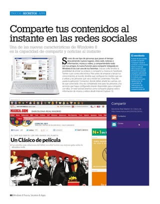 Trucos | secretos | apps

Comparte tus contenidos al
instante en las redes sociales
Cortesía de Toshiba Europe GmbH

Una de las nuevas características de Windows 8
es la capacidad de compartir y noticias al instante

80 Windows 8 Trucos, Secretos & Apps

S

i eres de ese tipo de personas que pasan el tiempo
descubriendo nuevos lugares, sitios web, noticias o
información, música o vídeo, y compartiéndolo todo
con tus amigos, la nueva función para compartir integrada en
Windows 8 va a ser una de tus favoritas. Gracias a ella tendrás la
posibilidad de enviar tus enlaces o compartir tu música en Facebook,
Twitter o por correo electrónico. Pero antes de empezar a lanzar tus
conocimientos al mundo, tendrás que configurar los medios que vas
a utilizar, y las personas que van a recibir los contenidos. Para ello
usarás la aplicación ‘Contactos’, donde debes añadir las cuentas con
las que conectarás. Una vez completado este paso las personas y los
servicios que hayas configurado estarán disponibles para compartir
con ellos. En este tutorial veremos cómo compartir páginas web e
información de música y vídeos desde Internet Explorer 10.

El escritorio
A pesar de que puedes
acceder a la opción
‘Compartir’ desde el
escritorio, no funcionará.
Verás un mensaje
informándote de que
Windows 8 no puede
compartir nada desde
él. Ni desde Expolorer.
Es molesto, pero
puedes solucionarlo
rápidamente. Ve
a la pantalla de
‘Aplicaciones’ de
la pantalla Inicio y
comparte desde allí.

 