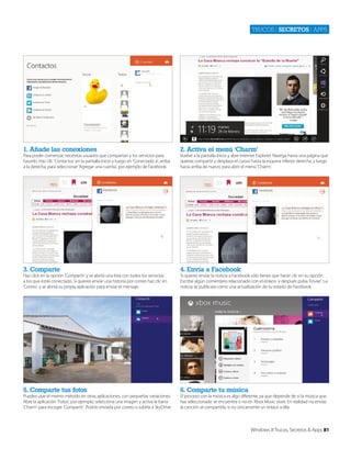 Trucos | secretos | apps

1. Añade las conexiones

2. Activa el menú ‘Charm’

3. Comparte

4. Envía a Facebook

5. Comparte tus fotos

6. Comparte tu música

Para poder comenzar, necesitas usuarios que compartan y los servicios para
hacerlo. Haz clic ‘Contactos’ en la pantalla Inicio y luego en ‘Conectado a’, arriba
a la derecha, para seleccionar ‘Agregar una cuenta’, por ejemplo de Facebook.

Haz click en la opción ‘Compartir’ y se abrirá una lista con todos los servicios
a los que estás conectado. Si quieres enviar una historia por correo haz clic en
‘Correo’, y se abrirá su propia aplicación para enviar el mensaje.

Puedes usar el mismo método en otras aplicaciones, con pequeñas variaciones.
Abre la aplicación ‘Fotos’, por ejemplo, selecciona una imagen y activa la barra
‘Charm’ para escoger ‘Compartir’. Podrás enviarla por correo o subirla a SkyDrive.

Vuelve a la pantalla Inicio y abre Internet Explorer. Navega hasta una página que
quieras compartir y desplaza el cursor hasta la esquina inferior derecha, y luego
hacia arriba de nuevo, para abrir el menú ‘Charm’.

Si quieres enviar la noticia a Facebook sólo tienes que hacer clic en su opción.
Escribe algún comentario relacionado con el enlace y después pulsa ‘Enviar’. La
noticia se publicará como una actualización de tu estado de Facebook

El proceso con la música es algo diferente, ya que depende de si la música que
has seleccionado se encuentra o no en Xbox Music store. En realidad no envías
la canción al compartirla, si no únicamente un enlace a ella.

Windows 8 Trucos, Secretos & Apps 81

 