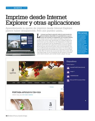 Trucos | secretos | apps

Imprime desde Internet
Explorer y otras aplicaciones
Aparentemente la opción de imprimir desde Internet Explorer
parece haber desaparecido. Pero aún puedes usarla...

Cortesía de Toshiba Europe GmbH

L

82 Windows 8 Trucos, Secretos & Apps

o primero que llama la atención sobre la nueva versión de
Internet Explorer disponible en la pantalla Inicio es que es
mucho más sencilla, en comparación con la versión anterior.
Lo que resulta muy útil si estás usando una tableta, y hace que tu
escritorio esté mucho mejor aprovechado. Sin embargo, algunas de
las funciones que más usábamos se han desplazado y no están a la
vista, por lo que parece que han desaparecido. Un clic con el botón
derecho abrirá la barra de la aplicación, donde encontrarás algunas
de las funciones que echas de menos. Pero no la de impresión. Esta
se ha modificado para que puedas encontrarla en el mismo lugar en
todas las aplicaciones de la pantalla Inicio, y para que funcione igual
en todas ellas. De manera que una vez que sepas cómo usarla, nunca
más tengas dudas. Por eso, el propósito de este tutorial es mostrarte
cómo imprimir desde IE, pero también desde cualquier otra app.

Más opciones
Si necesitas más control
sobre el contenido
de IE, y también de
una experiencia de
navegación más
orientada al usuario,
utiliza la versión de
escritorio. Su interfaz
también es más
reducida, pero puedes
acceder a todos sus
controles adicionales
con un clic con el botón
derecho en la barra
superior para restaurar
todos sus menús.

 