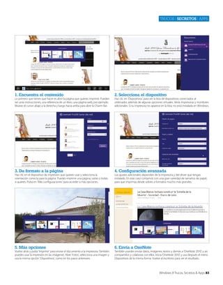 Trucos | secretos | apps

1. Encuentra el contenido

2. Selecciona el dispositivo

3. Da formato a la página

4. Configuración avanzada

5. Más opciones

6. Envía a OneNote

Lo primero que tienes que hacer es abrir la página que quieres imprimir. Pueden
ser unas instrucciones, una referencia de un libro, una página web, por ejemplo.
Mueve el cursor abajo a la derecha y luego hacia arriba para abrir la Charm Bar.

Haz clic en el dispositivo de impresión que quieres usar y selecciona la
orientación correcta para la página. Puedes imprimir una página, varias o todas,
si quieres. Pulsa en ‘Más configuraciones’ para acceder a más opciones.

Vuelve atrás y pulsa ‘Imprimir’ para enviar el documento a la impresora. También
puedes usar la impresión en las imágenes. Abre ‘Fotos’, selecciona una imagen y
usa la misma opción ‘Dispositivos’, como en los pasos anteriores.

Haz clic en ‘Dispositivos’ para ver la lista de dispositivos conectados al
ordenador, además de algunas opciones virtuales. Verás impresoras y monitores
adicionales. Si tu impresora no aparece en la lista, no está instalada en Windows.

Los ajustes adicionales dependen de la impresora y del driver que tengas
instalado. En este caso contamos con una gran variedad de tamaños de papel,
para que imprimas desde sobres a formatos mucho más grandes.

También puedes enviar datos, imágenes, textos y demás a ‘OneNote 2010’, y así
compartirlos y colaborar con ellos. Inicia ‘OneNote 2010’ y usa después el menú
Dispositivos de la misma forma. Vuelve al escritorio para ver el resultado.

Windows 8 Trucos, Secretos & Apps 83

 