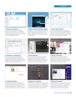 Trucos | secretos | apps

1. Importa la música

2. Inicia Windows Media Player

3. Una copia del CD

Haz clic, en la pantalla Inicio, en el panel del
escritorio, para después lanzar el Explorador de
archivos con un clic en el icono que se encuentra
en la esquina inferior izquierda. Inserta un CD y haz
doble clic en la biblioteca ‘Música’.

Verás la lista de canciones del CD que has insertado.
Haz doble clic en una de ellas para que se abra
Windows Media Player, y después haz clic en la
opción ‘Ir a la biblioteca’, que se verá en la ventana
de la aplicación.

Haz clic en el nombre del CD, a la izquierda, y
después pulsa sobre la opción ‘Copiar desde CD’ en
la barra de menú. El contenido del CD se extraerá y
se copiará en la biblioteca. Sal de Windows Media
Player y haz clic en la pestaña ‘Organizar.’

4. Gestiona la biblioteca

5. Inicia Música

6. Envía la música

Haz clic, en la esquina superior izquierda, en
‘Organizar’, ‘Administrar bibliotecas’, ‘Música’, y
asegúrate de que la ubicación predeterminada es
la carpeta ‘Mi Música’. Podrás añadir dentro tantas
carpetas como necesites para tu música.

Accede a la Charm Bar para volver a la pantalla
Inicio, y abre desde ella la aplicación ‘Música’.
desplázate, una vez en ella, a la izquierda y verás
todos los CD que has importado en la sección ‘Mi
música’. Haz clic en uno para ver las opciones.

También puedes usar la aplicación Música
para descubrir nueva música. Sólo tienes que
desplazarte a la derecha y encontrarás una sección
llamada ‘Toda la música’, que te mostrará nuevos
artistas. Haz clic en uno para conocerlo.

7. Compra música

8. Explora la música

9. Busca la música

Si te gusta lo que escuchas puedes optar por
comprar el álbum directamente desde la ventana
de reproducción. Sólo tienes que hacer clic en
‘Comprar’ y te guiarán paso a paso por el proceso,
para el que tendrás que proporcionar una tarjeta.

Si quieres buscar un artista concreto abre la sección
‘La mejor música’ y haz clic en su enlace para buscar
música por su género. Haz clic en un artista para ver
sus canciones más populares, o en ‘Explorar artista’
para ver información más detallada sobre ellos.

Si quieres localizar un artista o una canción accede
a la Charm Bar y usa el campo ‘Buscar’. Escribe en
él lo que necesitas encontrar y en unos momentos
podrás ver en tu pantalla todos los posibles
resultados que concuerden con tu búsqueda.

Windows 8 Trucos, Secretos & Apps 85

 