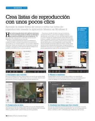 Trucos | secretos | apps

Crea listas de reproducción
con unos pocos clics
Aprende la mejor forma de crear y editar tus listas de
reproducción usando la aplicación Música en Windows 8

H

ay mucho contenido dentro de la aplicación de música.
Y una vez que hayas pasado un tiempo con ella seguro
que quieres personalizar aún más la experiencia. Para
ello, nada mejor que aprender a crear listas de reproducción
basándose en tus propios gustos musicales.
Al crear una lista de reproducción tienes la posibilidad de
establecer el orden en el que se reproducen tus canciones, lo
que puede ser muy útil para adaptar lo que escuchas a diferentes
situaciones. Podrías, por ejemplo, crear una lista para cuando vas
a trabajar, u otra para escuchar de fondo mientras trabajas en tu
portatil o en la oficina. Incluso una para cada caso.

El proceso es sencillo. No tienes más que encontrar las
canciones en Música y usar la opción ‘Agregar a la lista de
reproducción’, que se abre con un clic del botón derecho sobre
la canción. Después de añadirlas también podrás eliminarlas de
la lista en cualquier momento. Las listas de reproducción pueden
tener cualquier nombre que quieras, de forma que te resulte más
sencillo gestionarlas y, una vez guardadas, estarán disponible
desde la pantalla principal de la aplicación Música, desde donde
también podrás editarlas eliminando pistas, reorganizándolas o
añadiendo otras nuevas. En los próximos pasos te enseñaremos el
proceso para gestionar todas tus listas de reproducción.

Tu colección
de música
Aunque la cantidad de
caciones en la nube a
las que tienes acceso
desde Música es muy
importante, no debes
olvidar que también
puedes usar la música
que almacenas en tu
ordenador para crear las
listas de reproducción.
Podrás encontrar todas
estas canciones en la
sección ‘Mi música’, a la
izquierda de Música.

1. Encuentra una canción

2. Nueva o existente

3. Comprueba la lista

4. Gestiona las listas que has creado

Busca en el catálogo de música hasta localizar una canción que quieras añadir
a una lista de reproducción. Selecciónala y haz clic con el botón derecho sobre
ella para abrir el menú. Escoge ‘Agregar a la lista de reproducción’.

Las listas de reproducción estarán disponibles en la sección ‘Reproduciendo
ahora de Música’. Haz clic en ‘Reproducir una lista de reproducción’, en la parte
inferior y podrás acceder a todas las listas que tienes guardadas.

86 Windows 8 Trucos, Secretos & Apps

Puedes añadir la canción que has seleccionado a una nueva lista de
reproducción, o a una que ya esté creada. Si creas una nueva aparecerá un
cuadro de diálogo, en el que tendrás que dar un nombre a la lista.

En la sección ‘Reproducir una lista de reproducción’ encontrarás un vínculo
llamado ‘Administrar mis listas de reproducción’. Haz clic en él para editar las
pistas o cambiar su orden, o eliminarlas, para mejorar aún más tus listas.

 