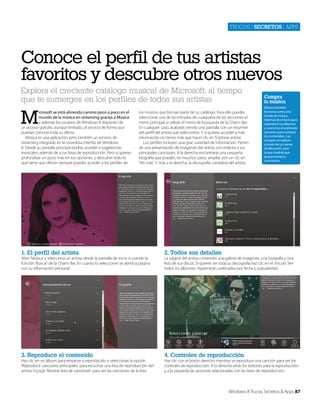 Trucos | secretos | apps

Conoce el perfil de tus artistas
favoritos y descubre otros nuevos
Explora el creciente catálogo musical de Microsoft, al tiempo
que te sumerges en los perfiles de todos sus artistas

M

icrosoft se está abriendo camino poco a poco en el
mundo de la música en streaming gracias a Música.
y además los usuarios de Windows 8 disponen de
un acceso gratuíto, aunque limitado, al servicio de forma que
puedan conocer toda su oferta.
Música es una aplicación, pero también un servicio de
streaming integrado en la novedosa interfaz de Windows
8. Desde su pantalla principal podrás acceder a sugerencias
musicales, además de a tus listas de reproducción. Pero si quieres
profundizar un poco más en sus opciones, y descubrir todo lo
que tiene que ofrecer siempre puedes acceder a los perfiles de

los músicos que forman parte de su catálogo. Para ello puedes
seleccionar una de las entradas de cualquiera de las secciones el
menú principal, o utilizar el menú de búsqueda de la Charm Bar.
En cualquier caso, acabarás viendo una pantalla con un resumen
del perfíl del artista que selecciones. Y si quieres acceder a más
información no tienes más que hacer clic en ‘Explorar artista’.
Los perfiles incluyen una gran variedad de información. Parten
de una presentación de imágenes del artista, con enlaces a sus
principales canciones. A la derecha encontrarás una pequeña
biografía que puedes, en muchos casos, ampliar con un clic en
‘Ver más’. Y, más a la derecha, la discografía completa del artista.

1. El perfíl del artista

Música también
funciona como una
tienda de música.
Además de enlaces para
reproducir los álbumes
y canciones encontrarás
opciones para comprar
los contenidos . Las
compras se realizan
a través de tu cuenta
de Microsoft, para
lo que tendrás que
proporcionar tu
contraseña.

2. Todos sus detalles

3. Reproduce el contenido

Compra
la música

4. Controles de reproducción

Abre ‘Música’ y selecciona un artista, desde la pantalla de inicio o usando la
función ‘Buscar’ de la Charm Bar. En cuanto lo selecciones se abrirá la página
con su información personal.

Haz clic en un álbum para empezar a reproducirlo o seleccionar la opción
‘Reproducir canciones principales’ para escuchar una lista de reproducción del
artista. Escoge ‘Mostrar lista de canciones’ para ver las canciones de la lista.

La página del artista contendrá una galería de imágenes, una biografía y una
lista de sus discos. Si quieres ver toda su discografía haz clic en el vínculo ‘Ver
todos los álbumes’. Aparecerán ordenados por fecha y popularidad.

Haz clic con el botón derecho mientras se reproduce una canción para ver los
controles de reproducción. A la derecha verás los botones para la reproducción,
y a la izquierda las opciones relacionadas con las listas de reproducción.

Windows 8 Trucos, Secretos & Apps 87

 