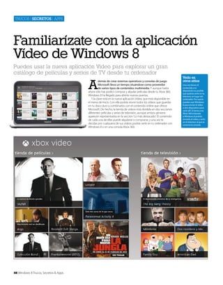 Trucos | secretos | apps

Familiarízate con la aplicación
Vídeo de Windows 8
Puedes usar la nueva aplicación Vídeo para explorar un gran
catálogo de películas y series de TV desde tu ordenador

A

Cortesía de Dell Inc.

demás de crear sistemas operativos y consolas de juego
Microsoft lleva un tiempo situándose como proveedor
de varios tipos de contenidos multimedia. Y aunque hasta
ahora sólo has podico comprar y alquilar películas desde tu Xbox 360,
Windows 8 ha llegado para abrirte nuevas puertas.
Y la clave está en la nueva aplicación Vídeo, que está disponible en
el menú de Inicio. Con ella podrás reunir todos los vídeos que guardas
en tu disco duro y combinarlos con el contenido online que ofrece
Microsoft. De hecho, la tienda de vídeos está dividida en dos secciones
diferentes: películas y series de televisión, aunque ambos géneros
aparecen representados en la sección ‘Lo más destacado’. El contenido
de cada una de ellas puede alquilarse o comprarse, y una vez te
decidas por cualquiera de sus vídeos podrás verlo en tu ordenador con
WIndows 8 o en una consola Xbox 360.

88 Windows 8 Trucos, Secretos & Apps

Verlo en
otros sitios
Una vez tienes el
contenido a tu
disposición es posible
que quieras verlo en tu
televisor, en lugar del
ordenador. Por suerte
puedes usar Windows
8 para enviar el vídeo
a otro dispositivo para
verlo allí. Si tienes una
Xbox 360 enlazada
a Windows 8 podrás
enviarle el vídeo y verlo
en el televisor al que se
conecta la consola.

 