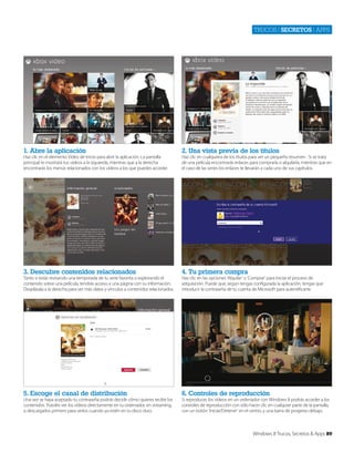 Trucos | secretos | apps

1. Abre la aplicación

2. Una vista previa de los títulos

3. Descubre contenidos relacionados

4. Tu primera compra

5. Escoge el canal de distribución

6. Controles de reproducción

Haz clic en el elemento Vídeo de Inicio para abrir la aplicación. La pantalla
principal te mostrará tus vídeos a la izquierda, mientras que a la derecha
encontrarás los menús relacionados con los vídeos a los que puedes acceder.

Tanto si estás revisando una temporada de tu serie favorita o explorando el
contenido sobre una película, tendrás acceso a una página con su información.
Desplázala a la derecha para ver más datos y vínculos a contenidos relacionados.

Una vez se haya aceptado tu contraseña podrás decidir cómo quieres recibir los
contenidos. Puedes ver los vídeos directamente en tu ordenador, en streaming,
o descargarlos primero para verlos cuando ya estén en tu disco duro.

Haz clic en cualquiera de los títulos para ver un pequeño resumen . Si se trata
de una película encontrarás enlaces para comprarla o alquilarla, mientras que en
el caso de las series los enlaces te llevarán a cada uno de sus capítulos.

Haz clic en las opciones ‘Alquilar’ o ‘Comprar’ para iniciar el proceso de
adquisición. Puede que, según tengas configurada la aplicación, tengas que
introducir la contraseña de tu cuenta de Microsoft para autentificarte.

Si reproduces los vídeos en un ordenador con Windows 8 podrás acceder a los
controles de reproducción con sólo hacer clic en cualquier parte de la pantalla,
con un botón ‘Iniciar/Detener’ en el centro, y una barra de progreso debajo.

Windows 8 Trucos, Secretos & Apps 89

 