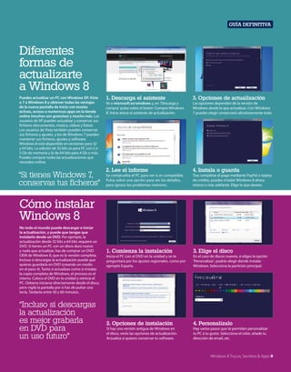 Guía definitiva

Diferentes
formas de
actualizarte
a Windows 8
Puedes actualizar un PC con Windows XP, Vista
o 7 a Windows 8 y obtener todas las ventajas
de la nueva pantalla de inicio con teselas
activas, acceso a numerosas apps en la tienda
online (muchas son gratuitas) y mucho más. Los
usuarios de XP pueden actualizar y conservar sus
ficheros (documentos, música, vídeos y fotos).
Los usuarios de Vista también pueden conservar
sus ficheros y ajustes, y los de Windows 7 pueden
mantener sus ficheros, ajustes y software.
Windows 8 está disponible en versiones para 32
y 64 bits. La edición de 32 bits es para PC con 2 o
3 Gb de memoria y la de 64 bits para 4 Gb o más.
Puedes comprar todas las actualizaciones que
necesites online.

“Si tienes Windows 7,
conservas tus ficheros”

1. Descarga el asistente

3. Opciones de actualización

Ve a microsoft.es/windows y, en ‘Descarga y
compra’ pulsa sobre el botón ‘Compra Windows
8’. Inicia ahora el asistente de actualización.

Las opciones dependen de la versión de
Windows desde la que actualizas. Con Windows
7 puedes elegir conservarlo absolutamente todo.

2. Lee el informe

4. Instala o guarda

Se comprueba el PC para ver si es compatible.
Pulsa sobre una opción para ver los detalles,
pero ignora los problemas menores.

Tras completar el pago mediante PayPal o tarjeta
de crédito, puedes instalar Windows 8 ahora
mismo o más adelante. Elige lo que desees.

1. Comienza la instalación

3. Elige el disco

Inicia el PC con el DVD en la unidad y se te
preguntará por los ajustes regionales, como por
ejemplo España.

En el caso de discos nuevos, si eliges la opción
‘Personalizar’, podrás elegir dónde instalar
Windows. Selecciona la partición principal.

2. Opciones de instalación

4. Personalízalo

Si hay una versión antigua de Windows en
el disco, verás las opciones de actualización.
Actualiza si quieres conservar tu software.

Hay varios pasos que te permiten personalizar
tu PC a tu gusto. Selecciona el color, añade tu
dirección de email, etc.

Cómo instalar
Windows 8
No todo el mundo puede descargar e iniciar
la actualización, y puede que tengas que
instalarlo desde un DVD. Por ejemplo, la
actualización desde 32 bits a 64 bits requiere un
DVD. Si tienes un PC con un disco duro nuevo
y nada que actualizar, has de comprar un DVD
OEM de Windows 8, que es la versión completa.
Incluso si descargas la actualización puede que
quieras guardarla en DVD (creando un medio
en el paso 4). Tanto si actualizas como si instalas
la copia completa de Windows, el proceso es el
mismo. Coloca el DVD en la unidad y reinicia el
PC. Debería iniciarse directamente desde el disco,
pero vigila la pantalla por si has de pulsar una
tecla. Tardarás entre 30 y 60 minutos.

“Incluso si descargas
la actualización
es mejor grabarla
en DVD para
un uso futuro”

Windows 8 Trucos, Secretos & Apps 9

 