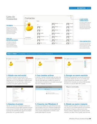 Trucos | secretos | apps

Lista de
Contactos

a qué Estás
ConECtado
En la parte superior derecha
de la pantalla encontrarás
los iconos de los servicios
a los que estás conectado.
Además, te permite acceder
a los ajustes rápidamente.

tu pErfIL
Haz clic en la imagen de
tu perfil para ver tu propia
página. En ella encontrarás
tus detalles personales,
además de herramientas
para enviar mensajes.

vEr Las
notIfICaCIonEs

tus ContaCtos

Justo bajo la imagen de
tu cuenta encontrarás el
botón ‘Novedades’. Un
clic te mostrará las últimas
interacciones con tus posts.

paso a paso

En la sección principal verás
una lista de contactos. Haz
clic en uno para ver su perfil,
o usa ‘Control’ y la rueda
para aumentar el tamaño.

Contactos Añade nuevos contactos en Windows 8

1. añade una red social

2. Las cuentas activas

3. Escoge un nuevo servicio

Si quieres vincular una red social con la
aplicación Contactos debes abrir la aplicación y
registrate con tu ID de Windows. Después abre
Configuración con la Charm Bar y selecciona
‘Cuentas’ en la parte superior de la lista.

La sección ‘Cuentas’ mostrará todas las redes a las
que accedes en ese momento desde Windows 8.
Haz clic sobre ellas para modificar sus ajustes. En
este tutorial te mostraremos con añadir una, así que
haz clic en ‘Agregar una cuenta’.

Windows 8 te presentará una lista de los servicios
que puedes añadir. Haz clic en uno de ellos para
iniciar el proceso de conexión con tu cuenta.
Windows 8 te mostrará una ventana informándote
de cómo va a usar los datos de tu cuenta.

4. autoriza el acceso

5. Conecta con Windows 8

6. añade un nuevo contacto

Haz clic en ‘Conectar’ y Windows 8 abrirá una
nueva ventana en la que debes autorizar el acceso
a ese servicio. En función del que hayas escogido
el proceso de autentificación seguirá sus propios
protocolos, con su propia interfaz.

Introduce los detalles de usuario del servicio que
has escogido y haz clic en ‘Autorizar la aplicación’.
Windows 8 te mostrará una ventana explicando
cómo se está configurando la conexión, y que
podrá tardar algunos minutos.

También puedes añadir los contactos de uno en
uno. Haz clic con el botón derecho en la ventana
principal de Contactos y selecciona el icono
‘Nuevo contacto’. Aparecerá una ventana donde
introducir sus datos. Pulsa ‘Guardar’ para terminar.

Windows 8 Trucos, Secretos & Apps 91

 