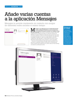 Trucos | secretos | apps

Añade varias cuentas
a la aplicación Mensajes
Mensajes te permite mantenerte en contacto con amigos
de diferentes redes sociales al mismo tiempo

Navega por
las cuentas

M

ensajes es una aplicación que se instala directamente
cuando configuras Windows 8, y que te proporciona
una interfaz de chat para conversar con cualquier amigo
que esté conectado. Para iniciar la conversación puedes seleccionar
cualquiera de los amigos que están en tu lista de Contactos de
Windows 8. Puedes configurar la aplicación para que funcione tanto
en la red de Windows Live como en la de Facebook Chat, aplicando
los detalles de registro en cada una de ellas desde el menú de
configuración del ordenador, o cuando abres por primera vez las
aplicaciones relacionadas con los contactos o con la mensajería.
Una vez en funcionamiento, Mensajes divide la pantalla en dos
secciones. La izquierda contiene una lista de tus conversaciones
activas, mientras que la derecha, por si tienes varias al mismo tiempo,
se muestra la conversación activa.

Cortesía de Dell Inc.

Una vez actives las
cuentas de Windows
Messenger y Facebook
podrás mantener
conversaciones en
ambas al mismo
tiempo, algo que te
facilita el diseño de la
aplicación. La lista de
conversaciones estará
a tu izquierda, y sólo
tendrás que hacer clic en
una de ellas para que se
abra y poder continuar
con la conversación.

92 Windows 8 Trucos, Secretos & Apps

 