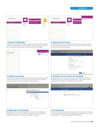 Trucos | secretos | apps

1. Accede a Mensajes

2. Ajustes de la cuenta

3. Añade una cuenta

4. Conecta con tu cuenta de Facebook

5. Regístrate en Facebook

6. Ya estás listo

La primera vez que abras la aplicación recibirás un mensaje de presentación de
la misma. Te mostrará cómo tu cuenta aparece siempre a la derecha, mientras
que a la izquierda ves las personas con las que te estás comunicando.

Si ya tienes una cuenta de Windows Messenger, esta debería aparecer activada.
Si quieres añadir otro servicio de chat, como Facebook, haz clic en ‘Agregar
cuenta’ y después en el icono de Facebook cuando aparezca.

Aparecerá la familiar ventana de registro en Facebook, donde debes añadir
los detalles de tu cuenta y pulsar el botón ‘Registrar’ para seguir adelante. La
aplicación necesitará unos minutos para completar el proceso.

El siguiente paso es aceder a la configuración de la cuenta, para lo que debes
hacer clic en la esquina superior derecha de la aplicación. Se abrirá el menú de
la cuenta, a la derecha de la pantalla.

Aparecerá la ventana de conexión. Si necesitas más detalles de la interacción
de la aplicación con tu cuenta de Facebook haz clic en ‘¿Qué pasa cuando me
conecto?’ Pulsa ‘Conectar’ para enlazar finalmente tu cuenta.

Windows 8 te avisará cuando termine el proceso. Pero recuerda que el resultado
no es inmediato. Puede que tengas que esperar bastante tiempo antes de que
puedas acceder a tu cuenta de Facebook desde Windows 8.

Windows 8 Trucos, Secretos & Apps 93

 
